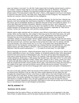wear not motley in my brain” (I.v.48–50). Feste means that his brightly colored clown’s uniform—
his “motley”—doesn’t imply that he is any less intelligent than she is. Moreover, his ability to
quote a Latin proverb on behalf of his argument reveals the depth of his learning. The Latin
phrase means “The hood doesn’t make the monk”—that is, what appears to be true is not always
in harmony with what is true. Like Viola, then, Feste wears a kind of disguise: hers disguises her
identity as a woman, while his conceals his true intelligence.

In this scene, we also meet both Olivia and her steward, Malvolio, for the first time. Malvolio has
become, over time, perhaps the most famous character in Twelfth Night. He plays a small role in
this scene, but he immediately attracts our attention because of how out of place he seems. In a
comic play filled with ridiculous characters, Malvolio is serious and sour, with a distaste for
amusement and laughter of any kind, as we see in his reaction to Feste. As the play goes on, the
conflict between his temperament and that of the other characters—especially Sir Toby and Sir
Andrew—comes out into the open, with extreme consequences.

Malvolio seems oddly matched with his mistress, given Olivia’s emotionalism and her wild mood
swings. When we first meet her, she is deep in mourning, but by the end of the scene, her grief
gives way to a powerful infatuation with Cesario. In part, Shakespeare uses Olivia to portray
romantic love as a kind of sickness that strikes people without warning. Love cannot be
controlled; instead, it controls people. Olivia’s sudden attraction to Cesario recalls the way Orsino
talks about his love for Olivia in Act I, scene i. There, Orsino speaks of love as if it were a sickness
that has overcome him, and then says that he has turned into a deer and “my desires, like fell
and cruel hounds / E’er since pursue me” (I.i.21–22). In the same way, Olivia describes her
sudden love for the handsome, young Cesario as a disease that has overwhelmed her. Just after
Cesario leaves, she asks herself in confusion, “Even so quickly may one catch the plague? /
Methinks I feel this youth’s perfections / . . . / To creep in at mine eyes” (I.v.265–268).

Olivia’s language, like Orsino’s, reflects Renaissance ideas of courtly or romantic love: Olivia’s and
Orsino’s descriptions of love—as a hunter, disease, or something willed by fate—echo ideas about
romance that were common in Shakespeare’s day. The same can be said of the language that
Viola uses to describe Orsino’s love for Olivia. For instance, Viola tells Olivia that Orsino loves her
“[w]ith adorations, fertile tears, / With groans that thunder love, with sighs of fire” (I.v.274–275).
Courtly ideals are also reflected in Viola’s “willow cabin” speech in Act I, scene v (lines 237–245),
in which she tells Olivia what she would do if she were the one trying to court Olivia. Viola says
that she would build herself a house outside Olivia’s gate, write Olivia love songs and sing them in
the middle of the night, and call out Olivia’s name until the hills and air echoed. This kind of
romantic exaggeration was the kind of language often used by lovers and poets in Shakespeare’s
time.

Yet even as the play operates within the bounds of this tradition of courtly love, it also subverts it
by showing how ridiculous it can be. After all, Viola’s pretty speeches do not reflect her own
thoughts but instead those of Orsino—and Orsino is really more in love with himself and his own
inner life than he is with Olivia, as later scenes make clear. Furthermore, Olivia falls in love with
Cesario after a few pretty speeches—but Cesario is really a woman who has herself fallen in love
with Orsino in a matter of days! Thus, the play suggests that we should not take the various
characters’ romantic obsessions too seriously—they seem to come and go quickly and to be based
less on real attraction than on self-indulgent emotionalism.

Act II, scenes i–ii

Summary: Act II, scene i

Somewhere near the coast of Illyria, we meet two men who have not yet appeared in the play.
One of them is called Antonio, and he has been hosting the other in his home. This other man is
 