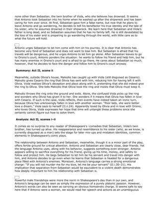 none other than Sebastian, the twin brother of Viola, who she believes has drowned. It seems
that Antonio took Sebastian into his home when he washed up after the shipwreck and has been
caring for him ever since. At first, Sebastian gave him a false name, but now that he plans to
leave Antonio and go wandering, he decides to tell his benefactor his true identity and the tale of
his sister, who he assumes drowned in their shipwreck. We learn here that Sebastian and Viola’s
father is long dead, and so Sebastian assumes that he has no family left. He is still devastated by
the loss of his sister and is preparing to go wandering through the world, with little care as to
what the future will hold.


Antonio urges Sebastian to let him come with him on his journey. It is clear that Antonio has
become very fond of Sebastian and does not want to lose him. But Sebastian is afraid that his
travels will be dangerous, and he urges Antonio to let him go alone. After Sebastian leaves to go
to Orsino’s court, Antonio ponders the situation: he wants to follow his friend and help him, but he
has many enemies in Orsino’s court and is afraid to go there. He cares about Sebastian so much,
however, that he decides to face the danger and follow him to Orsino’s court anyway.

Summary: Act II, scene ii

Meanwhile, outside Olivia’s house, Malvolio has caught up with Viola (still disguised as Cesario).
Malvolio gives Cesario the ring that Olivia has sent with him, rebuking him for having left it with
Olivia. Viola realizes Olivia’s deception and plays along with it, pretending that she did indeed give
the ring to Olivia. She tells Malvolio that Olivia took the ring and insists that Olivia must keep it.

Malvolio throws the ring onto the ground and exits. Alone, the confused Viola picks up the ring
and wonders why Olivia has given it to her. She wonders if it means that Olivia has fallen in love
with Cesario. If such is the case, Viola reflects, then events have indeed taken an ironic turn,
because Olivia has unknowingly fallen in love with another woman. “Poor lady, she were better
love a dream,” Viola says to herself (II.ii.24). Apparently loved by Olivia and in love with Orsino,
who loves Olivia, Viola expresses her hope that time will untangle these problems since she
certainly cannot figure out how to solve them.

Analysis: Act II, scenes i–ii

It comes as no surprise to any reader of Shakespeare’s -comedies that Sebastian, Viola’s twin
brother, has turned up alive. His reappearance and resemblance to his sister (who, as we know, is
currently disguised as a man) sets the stage for later mix-ups and mistaken identities, common
elements in Shakespeare’s comic plays.

The relationship between Antonio and Sebastian, meanwhile, though it is a minor part of the play,
offers fertile ground for critical attention. Antonio and Sebastian are clearly close, dear friends. Yet
the language Antonio uses, along with his behavior, suggests something even stronger. Antonio
appears willing to sacrifice everything for his friend, giving up his time, money, and safety to
follow and protect him. He begs Sebastian to let him be his servant and travel into danger with
him, and Antonio decides to go even when he learns that Sebastian is headed for a dangerous
place filled with Antonio’s enemies. Moreover, Antonio’s language carries a strong emotional
charge: “If you will not murder me for my love, let me be your servant” (II.i.30–31). His
implication that separation from Sebastian would be equivalent to a violent death demonstrates
how deeply important to him his relationship with Sebastian is.


Powerful male friendships were more the norm in Shakespeare’s day than in our own, and
Antonio’s language can be seen as simply the expression of a purely platonic passion. However,
Antonio’s words can also be seen as carrying an obvious homoerotic charge. It seems safe to say
here that if Antonio were a woman, we would read her speech and actions as an unambiguous
 