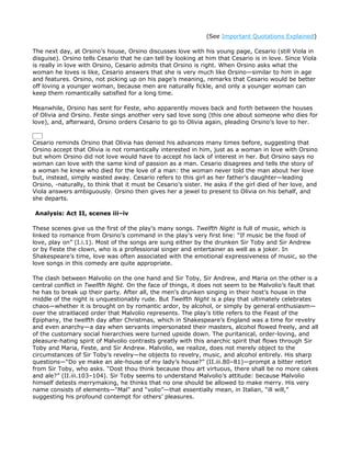 (See Important Quotations Explained)

The next day, at Orsino’s house, Orsino discusses love with his young page, Cesario (still Viola in
disguise). Orsino tells Cesario that he can tell by looking at him that Cesario is in love. Since Viola
is really in love with Orsino, Cesario admits that Orsino is right. When Orsino asks what the
woman he loves is like, Cesario answers that she is very much like Orsino—similar to him in age
and features. Orsino, not picking up on his page’s meaning, remarks that Cesario would be better
off loving a younger woman, because men are naturally fickle, and only a younger woman can
keep them romantically satisfied for a long time.

Meanwhile, Orsino has sent for Feste, who apparently moves back and forth between the houses
of Olivia and Orsino. Feste sings another very sad love song (this one about someone who dies for
love), and, afterward, Orsino orders Cesario to go to Olivia again, pleading Orsino’s love to her.


Cesario reminds Orsino that Olivia has denied his advances many times before, suggesting that
Orsino accept that Olivia is not romantically interested in him, just as a woman in love with Orsino
but whom Orsino did not love would have to accept his lack of interest in her. But Orsino says no
woman can love with the same kind of passion as a man. Cesario disagrees and tells the story of
a woman he knew who died for the love of a man: the woman never told the man about her love
but, instead, simply wasted away. Cesario refers to this girl as her father’s daughter—leading
Orsino, -naturally, to think that it must be Cesario’s sister. He asks if the girl died of her love, and
Viola answers ambiguously. Orsino then gives her a jewel to present to Olivia on his behalf, and
she departs.

Analysis: Act II, scenes iii–iv

These scenes give us the first of the play’s many songs. Twelfth Night is full of music, which is
linked to romance from Orsino’s command in the play’s very first line: “If music be the food of
love, play on” (I.i.1). Most of the songs are sung either by the drunken Sir Toby and Sir Andrew
or by Feste the clown, who is a professional singer and entertainer as well as a joker. In
Shakespeare’s time, love was often associated with the emotional expressiveness of music, so the
love songs in this comedy are quite appropriate.

The clash between Malvolio on the one hand and Sir Toby, Sir Andrew, and Maria on the other is a
central conflict in Twelfth Night. On the face of things, it does not seem to be Malvolio’s fault that
he has to break up their party. After all, the men’s drunken singing in their host’s house in the
middle of the night is unquestionably rude. But Twelfth Night is a play that ultimately celebrates
chaos—whether it is brought on by romantic ardor, by alcohol, or simply by general enthusiasm—
over the straitlaced order that Malvolio represents. The play’s title refers to the Feast of the
Epiphany, the twelfth day after Christmas, which in Shakespeare’s England was a time for revelry
and even anarchy—a day when servants impersonated their masters, alcohol flowed freely, and all
of the customary social hierarchies were turned upside down. The puritanical, order-loving, and
pleasure-hating spirit of Malvolio contrasts greatly with this anarchic spirit that flows through Sir
Toby and Maria, Feste, and Sir Andrew. Malvolio, we realize, does not merely object to the
circumstances of Sir Toby’s revelry—he objects to revelry, music, and alcohol entirely. His sharp
questions—“Do ye make an ale-house of my lady’s house?” (II.iii.80–81)—prompt a bitter retort
from Sir Toby, who asks. “Dost thou think because thou art virtuous, there shall be no more cakes
and ale?” (II.iii.103–104). Sir Toby seems to understand Malvolio’s attitude: because Malvolio
himself detests merrymaking, he thinks that no one should be allowed to make merry. His very
name consists of elements—“Mal” and “volio”—that essentially mean, in Italian, “ill will,”
suggesting his profound contempt for others’ pleasures.
 