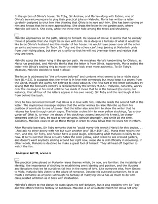 In the garden of Olivia’s house, Sir Toby, Sir Andrew, and Maria—along with Fabian, one of
Olivia’s servants—prepare to play their practical joke on Malvolio. Maria has written a letter
carefully designed to trick him into thinking that Olivia is in love with him. She has been spying on
him and knows that he is now approaching. She drops the letter in the garden path, where
Malvolio will see it. She exits, while the three men hide among the trees and shrubbery.


Malvolio approaches on the path, talking to himself. He speaks of Olivia: it seems that he already
thinks it possible that she might be in love with him. He is deep in a fantasy of what it would be
like to be Olivia’s husband and the master of her house. He would have power over all the other
servants and even over Sir Toby. Sir Toby and the others can’t help jeering at Malvolio’s pride
from their hiding place, but they do it softly so that he will not overhear them and realize that
they are there.

Malvolio spots the letter lying in the garden path. He mistakes Maria’s handwriting for Olivia’s, as
Maria has predicted, and Malvolio thinks that the letter is from Olivia. Apparently, Maria sealed the
letter with Olivia’s sealing ring to make the letter look even more authentic. To Sir Toby’s
pleasure, Malvolio decides to read it aloud.

The letter is addressed to “the unknown beloved” and contains what seems to be a riddle about
love (II.v.92). It suggests that the writer is in love with somebody but must keep it a secret from
the world, though she wants her beloved to know about it. The first part of the letter concludes by
saying that the beloved’s identity is represented by the letters M.O.A.I. Malvolio, naturally, works
over the message in his mind until he has made it mean that he is the beloved (he notes, for
instance, that all four of the letters appear in his own name). Sir Toby and the rest laugh at him
from behind the bush.

Once he has convinced himself that Olivia is in love with him, Malvolio reads the second half of the
letter. The mysterious message implies that the writer wishes to raise Malvolio up from his
position of servitude to one of power. But the letter also asks him to show the writer that he
returns her love through certain signs. The letter orders him to wear yellow stockings, “go cross-
gartered” (that is, to wear the straps of his stockings crossed around his knees), be sharp-
tempered with Sir Toby, be rude to the servants, behave strangely, and smile all the time.
Jubilantly, Malvolio vows to do all these things in order to show Olivia that he loves her in return.

After Malvolio leaves, Sir Toby remarks that he “could marry this wench [Maria] for this device. . .
. And ask no other dowry with her but such another jest” (II.v.158–160). Maria then rejoins the
men, and she, Sir Toby, and Fabian have a good laugh, anticipating what Malvolio is likely to do
now. It turns out that Olivia actually hates the color yellow, can’t stand to see crossed garters,
and doesn’t want anybody smiling around her right now, since she is still officially in mourning. In
other words, Malvolio is destined to make a great fool of himself. They all head off together to
watch the fun.

Analysis: Act II, scene v


The practical joke played on Malvolio raises themes which, by now, are familiar: the instability of
identity, the importance of clothing in establishing one’s identity and position, and the illusions
and delusions that we let ourselves fall into in the name of love. Like everyone else, from Orsino
to Viola, Malvolio falls victim to the allure of romance. Despite his outward puritanism, he is as
much a romantic as anyone—although his fantasy of marrying Olivia has as much to do with
class-related ambition as it does with infatuation.

Malvolio’s desire to rise above his class spurs his self-delusion, but it also explains why Sir Toby
and the others find his fantasy so ludicrous. Malvolio is an unsuitable match for Olivia not only
 