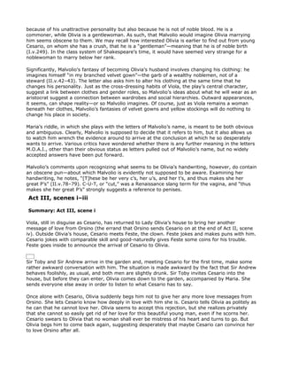 because of his unattractive personality but also because he is not of noble blood. He is a
commoner, while Olivia is a gentlewoman. As such, that Malvolio would imagine Olivia marrying
him seems obscene to them. We may recall how interested Olivia is earlier to find out from young
Cesario, on whom she has a crush, that he is a “gentleman”—meaning that he is of noble birth
(I.v.249). In the class system of Shakespeare’s time, it would have seemed very strange for a
noblewoman to marry below her rank.

Significantly, Malvolio’s fantasy of becoming Olivia’s husband involves changing his clothing: he
imagines himself “in my branched velvet gown”—the garb of a wealthy noblemen, not of a
steward (II.v.42–43). The letter also asks him to alter his clothing at the same time that he
changes his personality. Just as the cross-dressing habits of Viola, the play’s central character,
suggest a link between clothes and gender roles, so Malvolio’s ideas about what he will wear as an
aristocrat suggest a connection between wardrobes and social hierarchies. Outward appearances,
it seems, can shape reality—or so Malvolio imagines. Of course, just as Viola remains a woman
beneath her clothes, Malvolio’s fantasies of velvet gowns and yellow stockings will do nothing to
change his place in society.

Maria’s riddle, in which she plays with the letters of Malvolio’s name, is meant to be both obvious
and ambiguous. Clearly, Malvolio is supposed to decide that it refers to him, but it also allows us
to watch him wrench the evidence around to arrive at the conclusion at which he so desperately
wants to arrive. Various critics have wondered whether there is any further meaning in the letters
M.O.A.I., other than their obvious status as letters pulled out of Malvolio’s name, but no widely
accepted answers have been put forward.

Malvolio’s comments upon recognizing what seems to be Olivia’s handwriting, however, do contain
an obscene pun—about which Malvolio is evidently not supposed to be aware. Examining her
handwriting, he notes, “[T]hese be her very c’s, her u’s, and her t’s, and thus makes she her
great P’s” (II.v.78–79). C-U-T, or “cut,” was a Renaissance slang term for the vagina, and “thus
makes she her great P’s” strongly suggests a reference to penises.
Act III, scenes i–iii

Summary: Act III, scene i

Viola, still in disguise as Cesario, has returned to Lady Olivia’s house to bring her another
message of love from Orsino (the errand that Orsino sends Cesario on at the end of Act II, scene
iv). Outside Olivia’s house, Cesario meets Feste, the clown. Feste jokes and makes puns with him.
Cesario jokes with comparable skill and good-naturedly gives Feste some coins for his trouble.
Feste goes inside to announce the arrival of Cesario to Olivia.


Sir Toby and Sir Andrew arrive in the garden and, meeting Cesario for the first time, make some
rather awkward conversation with him. The situation is made awkward by the fact that Sir Andrew
behaves foolishly, as usual, and both men are slightly drunk. Sir Toby invites Cesario into the
house, but before they can enter, Olivia comes down to the garden, accompanied by Maria. She
sends everyone else away in order to listen to what Cesario has to say.

Once alone with Cesario, Olivia suddenly begs him not to give her any more love messages from
Orsino. She lets Cesario know how deeply in love with him she is. Cesario tells Olivia as politely as
he can that he cannot love her. Olivia seems to accept this rejection, but she realizes privately
that she cannot so easily get rid of her love for this beautiful young man, even if he scorns her.
Cesario swears to Olivia that no woman shall ever be mistress of his heart and turns to go. But
Olivia begs him to come back again, suggesting desperately that maybe Cesario can convince her
to love Orsino after all.
 