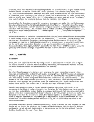 Of course, while Viola has broken the spell of grief and has convinced Olivia to give herself over to
romantic desire, she herself cannot fulfill Olivia’s yearnings. She can only reply “I pity you”
(III.i.115) to the noblewoman’s pleadings, and offer vague explanations for her rejection of Olivia
—“I have one heart, one bosom, and one truth, / And that no woman has, nor never none / Shall
mistress be of it save I alone” (III.i.148–151). Her reliance on rather abstract terms (“one heart,”
“one truth”) reflects the emotional distance that she maintains from Olivia.

Antonio’s love for Sebastian, meanwhile, remains as strong as ever, as he risks his life to pursue
Sebastian. His remark that he follows Sebastian out of his “desire, / More sharp than filèd steel”
(III.iii.4–5) has the same violently passionate twinge as his earlier comparison of separation from
Sebastian with “murder” (II.i.30). He seeks also to protect Sebastian, owing to his “jealousy [i.e.,
worry] what might befall your travel, / . . . in these parts . . . / . . . / Rough and unhospitable”
(III.iii.8–11).

Antonio’s attachment to Sebastian comprises not only concern for his safety but also a willingness
to spend money on him (he even entrusts his purse to him). “[Y]our store / I think is not for idle
markets, sir,” Antonio tells Sebastian, a statement with a double meaning (III.iii.45–46). The
more apparent meaning is that Sebastian doesn’t have enough money to spend on trivial things,
but the words also suggest that Sebastian is too good to spend time with just anyone and
deserves the best. Once again, Antonio’s passion for his male friend—and the words he uses, like
“jealousy” and “desire”—strongly suggest that he feels an erotic attraction to Sebastian.



Act III, scene iv

Summary

Olivia, who sent a servant after the departing Cesario to persuade him to return, tries to figure
out how to woo him to love her. Feeling suddenly melancholy, Olivia sends for Malvolio because
she wants someone solemn and sad to help with her strategy.


But when Malvolio appears, he behaves very strangely. He wears crossed garters and yellow
stockings, smiles foolishly, and continually quotes strange phrases that Olivia does not recognize.
Malvolio, we quickly realize, is quoting passages from the letter that he believes Olivia wrote to
him. He suddenly exclaims things like “Remember who commended thy yellow stockings . . . And
wished to see thee cross-gartered” (III.iv.44–47). Olivia, of course, knows nothing about the
letter and thinks Malvolio has gone mad. When the news arrives that Cesario has returned, she
assigns Maria and Sir Toby to take care of Malvolio, and goes off to see Cesario.

Malvolio is convinced—in spite of Olivia’s apparent bewilderment—that he is correct in his
surmises and that Olivia is really in love with him. But when Sir Toby, Fabian, and Maria come to
see him, they pretend to be certain that he is possessed by the devil. Malvolio, remembering the
letter’s advice that he speak scornfully to servants and to Sir Toby, sneers at them and stalks out.
Delighted by the turn the events have taken, they decide together to lock Malvolio into a dark
room—a frequent treatment for people thought to be possessed by devils or madmen. Sir Toby
realizes that since Olivia already thinks Malvolio is crazy, he can do whatever he wants to the
unfortunate steward.

Sir Andrew enters with a letter challenging the young Cesario to a duel. Sir Toby privately decides
that he will not deliver the silly letter but, instead, will walk back and forth between Sir Andrew
and Cesario. He will tell each that the other is fearsome and out for the other’s blood. That, he
decides, should make for a very funny duel.
 