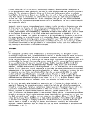 Cesario comes back out of the house, accompanied by Olivia, who insists that Cesario take a
locket with her picture as a love token. She bids he come again the next day, and then goes back
inside. Sir Toby approaches Cesario, delivering Sir Andrew’s challenge and telling him what a
fierce fighter Sir Andrew is. Cesario says that he does not wish to fight and prepares to leave. Sir
Toby then returns to Sir Andrew and tells his friend that Cesario is a tremendous swordsman,
anxious for a fight. When Andrew and Cesario cross paths, though, Sir Toby tells each of them
that the other has promised not to draw blood in the duel. Reluctantly, the two draw their swords
and prepare for a fight.

Suddenly, Antonio enters. He sees Cesario and mistakes him for his beloved Sebastian, and tells
Sir Andrew that he, Antonio, will fight Sir Andrew in Sebastian’s place. Several Illyrian officers
burst onto the scene. They have recognized Antonio—a wanted man in Illyria—and arrest him.
Antonio, realizing that he will need to pay a bail bond in order to free himself, asks Cesario, whom
he still believes is Sebastian, to return his purse (which Antonio gives to Sebastian in Act III,
scene iii). Viola, however, has no idea who Antonio is. Antonio thinks that Sebastian is betraying
him by pretending not to know him, and he is heartbroken. Deeply shocked and hurt, he rebukes
Sebastian. The officers, thinking Antonio is insane, take him away. Viola is left with a sudden
feeling of hope: Antonio’s mention of someone named “Sebastian” gives her some hope that her
own brother—whom she has thought dead—is in fact alive and nearby. Viola runs off to look for
him, leaving Sir Andrew and Sir Toby very confused.

Analysis


The plot speeds up in this scene, and the cases of mistaken identity and deception become
increasingly complicated. First, we see the hilarious results of Maria’s deception, which bears fruit
in Malvolio’s alleged madness. Because he thinks that he shares a secret understanding with
Olivia, Malvolio expects her to understand the bizarre things he does and says. Olivia, of course, is
bewildered by the change in her normally somber steward, and his apparently illogical responses
to her questions make her assume, naturally enough, that he must be out of his mind. She
interprets his quotations from the letter as simple insanity: “Why, this is very midsummer
madness,” she says after listening to a string of them (III.iv.52). But Malvolio, cut off from reality,
willfully ignores these signs that all may not be as he thinks. He fits Olivia’s words to his mistaken
understanding of the situation. When she refers to him as “fellow,” for instance, he takes the term
to mean that she now thinks more highly of him than she has before (III.iv.57). His earlier
egotism and self-regard has become pure, self-centered delusion, in which everything that
happens can be interpreted as being favorable to him. As he puts it, “[N]othing that can be can
come between me and the full prospect of my hopes” (III.iv.74–75). Malvolio makes a simple
mistake—he twists facts to suit his beliefs rather than adapting his beliefs to the facts.

At this point, we realize why Maria’s letter was such a work of genius: in ordering Malvolio to be
rude to Sir Toby and the servants, she makes certain that Malvolio will refrain from explaining
himself to anyone. Thus, Maria has orchestrated matters such that Malvolio’s behavior will be the
justification for the others’ treatment of him as if he were possessed. Sir Toby, with mock-
bravery, says that if “Legion himself possessed [Malvolio], yet I’ll speak to him” (III.iv.78–79).
Later, Sir Toby and the servants decide to treat Malvolio “gently, gently,” a recommended manner
of dealing with people thought to be possessed. Once Malvolio leaves, the three plot to “have him
in a dark room and bound”—another common treatment for madmen (III.iv.121). As Sir Toby
notes, Olivia already thinks that Malvolio is mad, so they can torture him until they grow tired of
it. It is here that we begin to feel pity for Malvolio. His humiliation may be richly deserved, but
there is a kind of overkill in Sir Toby and Maria’s decision to lock him away. He seems to be
punished cruelly for what are, after all, minor sins, and our sense that Malvolio is being wronged
only increases in Act IV.
 