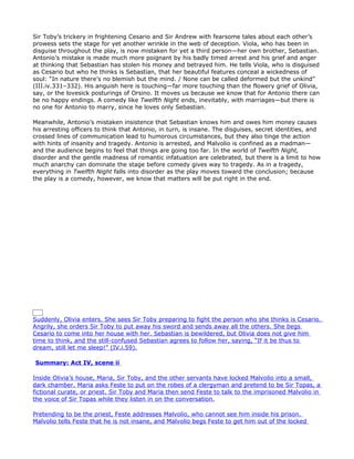 Sir Toby’s trickery in frightening Cesario and Sir Andrew with fearsome tales about each other’s
prowess sets the stage for yet another wrinkle in the web of deception. Viola, who has been in
disguise throughout the play, is now mistaken for yet a third person—her own brother, Sebastian.
Antonio’s mistake is made much more poignant by his badly timed arrest and his grief and anger
at thinking that Sebastian has stolen his money and betrayed him. He tells Viola, who is disguised
as Cesario but who he thinks is Sebastian, that her beautiful features conceal a wickedness of
soul: “In nature there’s no blemish but the mind. / None can be called deformed but the unkind”
(III.iv.331–332). His anguish here is touching—far more touching than the flowery grief of Olivia,
say, or the lovesick posturings of Orsino. It moves us because we know that for Antonio there can
be no happy endings. A comedy like Twelfth Night ends, inevitably, with marriages—but there is
no one for Antonio to marry, since he loves only Sebastian.

Meanwhile, Antonio’s mistaken insistence that Sebastian knows him and owes him money causes
his arresting officers to think that Antonio, in turn, is insane. The disguises, secret identities, and
crossed lines of communication lead to humorous circumstances, but they also tinge the action
with hints of insanity and tragedy. Antonio is arrested, and Malvolio is confined as a madman—
and the audience begins to feel that things are going too far. In the world of Twelfth Night,
disorder and the gentle madness of romantic infatuation are celebrated, but there is a limit to how
much anarchy can dominate the stage before comedy gives way to tragedy. As in a tragedy,
everything in Twelfth Night falls into disorder as the play moves toward the conclusion; because
the play is a comedy, however, we know that matters will be put right in the end.




Act IV, scenes i–iii

Summary: Act IV, scene i

Near Olivia’s house, Feste the clown comes across the person who he thinks is Cesario and tries to
bring him to Olivia’s house. This individual, however, is actually Viola’s twin brother, Sebastian.
Sebastian, of course, is confused by Feste’s claims to know him. Sir Toby and Sir Andrew then
find them. Sir Andrew, thinking that Sebastian is the same person he was about to duel a few
minutes before, attacks him. But Sebastian, unlike Viola, is a scrappy fighter, and starts to beat
Sir Andrew with his dagger, leading the foolish nobleman to cry for mercy. The bewildered
Sebastian wonders if he is surrounded by madmen and tries to leave. But Sir Toby grabs him to
prevent him from going. The two exchange insults, and Sebastian and Sir Toby draw their swords
and prepare to fight.


Suddenly, Olivia enters. She sees Sir Toby preparing to fight the person who she thinks is Cesario.
Angrily, she orders Sir Toby to put away his sword and sends away all the others. She begs
Cesario to come into her house with her. Sebastian is bewildered, but Olivia does not give him
time to think, and the still-confused Sebastian agrees to follow her, saying, “If it be thus to
dream, still let me sleep!” (IV.i.59).

Summary: Act IV, scene ii

Inside Olivia’s house, Maria, Sir Toby, and the other servants have locked Malvolio into a small,
dark chamber. Maria asks Feste to put on the robes of a clergyman and pretend to be Sir Topas, a
fictional curate, or priest. Sir Toby and Maria then send Feste to talk to the imprisoned Malvolio in
the voice of Sir Topas while they listen in on the conversation.

Pretending to be the priest, Feste addresses Malvolio, who cannot see him inside his prison.
Malvolio tells Feste that he is not insane, and Malvolio begs Feste to get him out of the locked
 