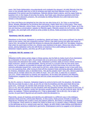 room. But Feste deliberately misunderstands and misleads the steward. He tells Malvolio that the
room is not actually dark but is full of windows and light and that Malvolio must be mad or
possessed if he cannot see the brightness. Malvolio denies Feste’s claims, and he urges Feste to
question him in the hopes of proving his sanity. But Feste uses ridiculous questions and then
contradicts the steward’s answers. He concludes by telling Malvolio he is still mad and must
remain in the darkness.

Sir Toby and Maria are delighted by the joke but are also tiring of it. Sir Toby is worried that
Olivia, already offended by his drinking and carousing, might catch him in this prank. They send
Feste back to Malvolio, where Feste—now using both his own voice and that of Sir Topas, as if the
two are having a conversation—speaks to Malvolio again. Malvolio swears he isn’t crazy, and begs
for paper, ink, and light with which to write a letter to Olivia. Feste promises to fetch him the
items.

Summary: Act IV, scene iii

Elsewhere in the house, Sebastian is wandering, dazed yet happy. He is very confused: he doesn’t
seem to be insane, and yet a beautiful woman—Olivia—has been giving him gifts and wants to
marry him. He wishes he could find Antonio to discuss the situation with him. He states, however,
that when he went back to their inn, Antonio was nowhere to be seen. Olivia now returns with a
priest, asking Sebastian (who she still thinks is Cesario) if he is still willing to marry her.
Sebastian happily agrees, and they go off to get married.

Analysis: Act IV, scenes i–iii


Sebastian briefly takes center stage in these scenes, but he fails to make much of an impression
as a character in his own right: his principal role is to serve as a male substitute for his
resourceful and attractive twin sister, Viola. Sebastian’s primary state of mind in these scenes is
total confusion, which is understandable. Having arrived in a country that he has never seen
before, he is suddenly surrounded by people who seem to think they know him and who have
extreme attitudes toward him: some want to kill him, while others appear to be in love with him.
It is not surprising that, after trying to fend off the insistent Feste and being abruptly attacked by
Sir Andrew, Sebastian asks in bewilderment, “Are all the people mad?” (IV.i.24). Olivia’s approach
forces him to wonder about his own state of mind: “Or I am mad, or else this is a dream”
(IV.i.57). These references to insanity are significant. As he does with Antonio and Malvolio,
Shakespeare suggests here that madness and the chaos associated with comedy are closely
linked.

By Act IV, scene iii, however, Sebastian begins to come to terms with his situation. He decides
that the sun that he sees is real, as are the air that he breathes and the pearl that Olivia has
given him. “[T]hough ’tis wonder that enwraps me thus, / Yet ’tis not madness,” he decides
(IV.iii.3–4). He even reasons out the situation with the beautiful woman who claims to love him. If
Olivia were mad, he figures, surely her servants wouldn’t obey her—so she must be sane. All the
same, he realizes, “There’s something in’t / That is deceivable” (IV.iii.20–21). He is right, of
course; he just hasn’t figured out yet exactly what the deception is.

Meanwhile, issues of madness and identity are addressed in a different way in the dialogue
between Feste and the unfortunate Malvolio. In this scene, Feste proves himself a master of
disguise by imitating the curate’s voice and speech patterns. But there is something very strange
in his disguise: there seems no reason for Feste to dress up in a priest’s robes if Malvolio, locked
in the darkness as he is, cannot even see him. Again, as with Viola’s male clothes and Malvolio’s
fantasies about wearing a nobleman’s garments, Shakespeare seems to suggest a link between
 