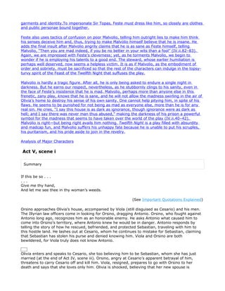 garments and identity.To impersonate Sir Topas, Feste must dress like him, so closely are clothes
and public personae bound together.

Feste also uses tactics of confusion on poor Malvolio, telling him outright lies to make him think
his senses deceive him and, thus, trying to make Malvolio himself believe that he is insane. He
adds the final insult after Malvolio angrily claims that he is as sane as Feste himself, telling
Malvolio, “Then you are mad indeed, if you be no better in your wits than a fool” (IV.ii.82–83).
Again, we are impressed with Feste’s cleverness; yet, as he torments Malvolio, we begin to
wonder if he is employing his talents to a good end. The steward, whose earlier humiliation is
perhaps well deserved, now seems a helpless victim. It is as if Malvolio, as the embodiment of
order and sobriety, must be sacrificed so that the rest of the characters can indulge in the topsy-
turvy spirit of the Feast of the Twelfth Night that suffuses the play.

Malvolio is hardly a tragic figure. After all, he is only being asked to endure a single night in
darkness. But he earns our respect, nevertheless, as he stubbornly clings to his sanity, even in
the face of Feste’s insistence that he is mad. Malvolio, perhaps more than anyone else in this
frenetic, zany play, knows that he is sane, and he will not allow the madness swirling in the air of
Olivia’s home to destroy his sense of his own sanity. One cannot help pitying him, in spite of his
flaws. He seems to be punished for not being as mad as everyone else, more than he is for any
real sin. He cries, “I say this house is as dark as ignorance, though ignorance were as dark as
hell; and I say there was never man thus abused,” making the darkness of his prison a powerful
symbol for the madness that seems to have taken over the world of the play (IV.ii.40–42).
Malvolio is right—but being right avails him nothing. Twelfth Night is a play filled with absurdity
and madcap fun, and Malvolio suffers his unhappy fate because he is unable to put his scruples,
his puritanism, and his pride aside to join in the revelry.

Analysis of Major Characters

Act V, scene i

 Summary


If this be so . . .
...
Give me thy hand,
And let me see thee in thy woman’s weeds.

                                                             (See Important Quotations Explained)

Orsino approaches Olivia’s house, accompanied by Viola (still disguised as Cesario) and his men.
The Illyrian law officers come in looking for Orsino, dragging Antonio. Orsino, who fought against
Antonio long ago, recognizes him as an honorable enemy. He asks Antonio what caused him to
come into Orsino’s territory, where Antonio knew he would be in danger. Antonio responds by
telling the story of how he rescued, befriended, and protected Sebastian, traveling with him to
this hostile land. He lashes out at Cesario, whom he continues to mistake for Sebastian, claiming
that Sebastian has stolen his purse and denied knowing him. Viola and Orsino are both
bewildered, for Viola truly does not know Antonio.


Olivia enters and speaks to Cesario, she too believing him to be Sebastian, whom she has just
married (at the end of Act IV, scene iii). Orsino, angry at Cesario’s apparent betrayal of him,
threatens to carry Cesario off and kill him. Viola, resigned, prepares to go with Orsino to her
death and says that she loves only him. Olivia is shocked, believing that her new spouse is
 