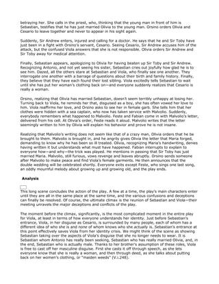 betraying her. She calls in the priest, who, thinking that the young man in front of him is
Sebastian, testifies that he has just married Olivia to the young man. Orsino orders Olivia and
Cesario to leave together and never to appear in his sight again.

Suddenly, Sir Andrew enters, injured and calling for a doctor. He says that he and Sir Toby have
just been in a fight with Orsino’s servant, Cesario. Seeing Cesario, Sir Andrew accuses him of the
attack, but the confused Viola answers that she is not responsible. Olivia orders Sir Andrew and
Sir Toby away for medical attention.

Finally, Sebastian appears, apologizing to Olivia for having beaten up Sir Toby and Sir Andrew.
Recognizing Antonio, and not yet seeing his sister, Sebastian cries out joyfully how glad he is to
see him. Dazed, all the others stare at Sebastian and Viola, who finally see one another. They
interrogate one another with a barrage of questions about their birth and family history. Finally,
they believe that they have each found their lost sibling. Viola excitedly tells Sebastian to wait
until she has put her woman’s clothing back on—and everyone suddenly realizes that Cesario is
really a woman.

Orsino, realizing that Olivia has married Sebastian, doesn’t seem terribly unhappy at losing her.
Turning back to Viola, he reminds her that, disguised as a boy, she has often vowed her love to
him. Viola reaffirms her love, and Orsino asks to see her in female garb. She tells him that her
clothes were hidden with a sea captain, who now has taken service with Malvolio. Suddenly,
everybody remembers what happened to Malvolio. Feste and Fabian come in with Malvolio’s letter,
delivered from his cell. At Olivia’s order, Feste reads it aloud. Malvolio writes that the letter
seemingly written to him by Olivia will explain his behavior and prove he is not insane.

Realizing that Malvolio’s writing does not seem like that of a crazy man, Olivia orders that he be
brought to them. Malvolio is brought in, and he angrily gives Olivia the letter that Maria forged,
demanding to know why he has been so ill treated. Olivia, recognizing Maria’s handwriting, denies
having written it but understands what must have happened. Fabian interrupts to explain to
everyone how—and why—the trick was played. He mentions in passing that Sir Toby has just
married Maria. Malvolio, still furious, vows revenge and leaves abruptly. Orsino sends someone
after Malvolio to make peace and find Viola’s female garments. He then announces that the
double wedding will be celebrated shortly. Everyone exits except Feste, who sings one last song,
an oddly mournful melody about growing up and growing old, and the play ends.

Analysis


This long scene concludes the action of the play. A few at a time, the play’s main characters enter
until they are all in the same place at the same time, and the various confusions and deceptions
can finally be resolved. Of course, the ultimate climax is the reunion of Sebastian and Viola—their
meeting unravels the major deceptions and conflicts of the play.

The moment before the climax, significantly, is the most complicated moment in the entire play
for Viola, at least in terms of how everyone understands her identity. Just before Sebastian’s
entrance, Viola, in her disguise as Cesario, is surrounded by many people, each of whom has a
different idea of who she is and none of whom knows who she actually is. Sebastian’s entrance at
this point effectively saves Viola from her identity crisis. We might think of the scene as showing
Sebastian taking over the aspects of Viola’s disguise that she no longer needs to wear. It is
Sebastian whom Antonio has really been seeking, Sebastian who has really married Olivia, and, in
the end, Sebastian who is actually male. Thanks to her brother’s assumption of these roles, Viola
is free to cast off her masculine disguise. First she casts it off through speech, as she lets
everyone know that she is really a woman, and then through deed, as she talks about putting
back on her women’s clothing, or “maiden weeds” (V.i.248).
 