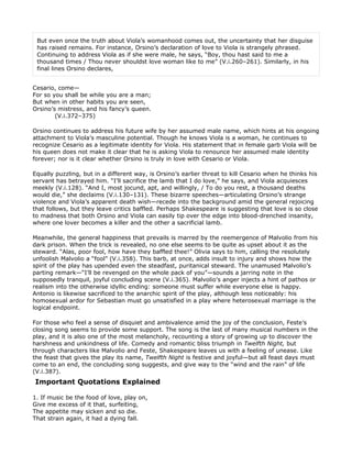 But even once the truth about Viola’s womanhood comes out, the uncertainty that her disguise
 has raised remains. For instance, Orsino’s declaration of love to Viola is strangely phrased.
 Continuing to address Viola as if she were male, he says, “Boy, thou hast said to me a
 thousand times / Thou never shouldst love woman like to me” (V.i.260–261). Similarly, in his
 final lines Orsino declares,


Cesario, come—
For so you shall be while you are a man;
But when in other habits you are seen,
Orsino’s mistress, and his fancy’s queen.
        (V.i.372–375)

Orsino continues to address his future wife by her assumed male name, which hints at his ongoing
attachment to Viola’s masculine potential. Though he knows Viola is a woman, he continues to
recognize Cesario as a legitimate identity for Viola. His statement that in female garb Viola will be
his queen does not make it clear that he is asking Viola to renounce her assumed male identity
forever; nor is it clear whether Orsino is truly in love with Cesario or Viola.

Equally puzzling, but in a different way, is Orsino’s earlier threat to kill Cesario when he thinks his
servant has betrayed him. “I’ll sacrifice the lamb that I do love,” he says, and Viola acquiesces
meekly (V.i.128). “And I, most jocund, apt, and willingly, / To do you rest, a thousand deaths
would die,” she declaims (V.i.130–131). These bizarre speeches—articulating Orsino’s strange
violence and Viola’s apparent death wish—recede into the background amid the general rejoicing
that follows, but they leave critics baffled. Perhaps Shakespeare is suggesting that love is so close
to madness that both Orsino and Viola can easily tip over the edge into blood-drenched insanity,
where one lover becomes a killer and the other a sacrificial lamb.

Meanwhile, the general happiness that prevails is marred by the reemergence of Malvolio from his
dark prison. When the trick is revealed, no one else seems to be quite as upset about it as the
steward. “Alas, poor fool, how have they baffled thee!” Olivia says to him, calling the resolutely
unfoolish Malvolio a “fool” (V.i.358). This barb, at once, adds insult to injury and shows how the
spirit of the play has upended even the steadfast, puritanical steward. The unamused Malvolio’s
parting remark—“I’ll be revenged on the whole pack of you”—sounds a jarring note in the
supposedly tranquil, joyful concluding scene (V.i.365). Malvolio’s anger injects a hint of pathos or
realism into the otherwise idyllic ending: someone must suffer while everyone else is happy.
Antonio is likewise sacrificed to the anarchic spirit of the play, although less noticeably: his
homosexual ardor for Sebastian must go unsatisfied in a play where heterosexual marriage is the
logical endpoint.

For those who feel a sense of disquiet and ambivalence amid the joy of the conclusion, Feste’s
closing song seems to provide some support. The song is the last of many musical numbers in the
play, and it is also one of the most melancholy, recounting a story of growing up to discover the
harshness and unkindness of life. Comedy and romantic bliss triumph in Twelfth Night, but
through characters like Malvolio and Feste, Shakespeare leaves us with a feeling of unease. Like
the feast that gives the play its name, Twelfth Night is festive and joyful—but all feast days must
come to an end, the concluding song suggests, and give way to the “wind and the rain” of life
(V.i.387).
Important Quotations Explained

1. If music be the food of love, play on,
Give me excess of it that, surfeiting,
The appetite may sicken and so die.
That strain again, it had a dying fall.
 
