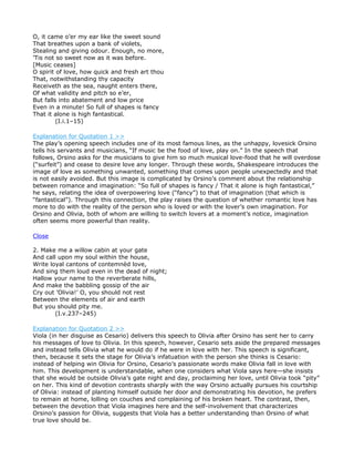 O, it came o’er my ear like the sweet sound
That breathes upon a bank of violets,
Stealing and giving odour. Enough, no more,
’Tis not so sweet now as it was before.
[Music ceases]
O spirit of love, how quick and fresh art thou
That, notwithstanding thy capacity
Receiveth as the sea, naught enters there,
Of what validity and pitch so e’er,
But falls into abatement and low price
Even in a minute! So full of shapes is fancy
That it alone is high fantastical.
         (I.i.1–15)

Explanation for Quotation 1 >>
The play’s opening speech includes one of its most famous lines, as the unhappy, lovesick Orsino
tells his servants and musicians, “If music be the food of love, play on.” In the speech that
follows, Orsino asks for the musicians to give him so much musical love-food that he will overdose
(“surfeit”) and cease to desire love any longer. Through these words, Shakespeare introduces the
image of love as something unwanted, something that comes upon people unexpectedly and that
is not easily avoided. But this image is complicated by Orsino’s comment about the relationship
between romance and imagination: “So full of shapes is fancy / That it alone is high fantastical,”
he says, relating the idea of overpowering love (“fancy”) to that of imagination (that which is
“fantastical”). Through this connection, the play raises the question of whether romantic love has
more to do with the reality of the person who is loved or with the lover’s own imagination. For
Orsino and Olivia, both of whom are willing to switch lovers at a moment’s notice, imagination
often seems more powerful than reality.

Close

2. Make me a willow cabin at your gate
And call upon my soul within the house,
Write loyal cantons of contemnèd love,
And sing them loud even in the dead of night;
Hallow your name to the reverberate hills,
And make the babbling gossip of the air
Cry out ’Olivia!’ O, you should not rest
Between the elements of air and earth
But you should pity me.
        (I.v.237–245)

Explanation for Quotation 2 >>
Viola (in her disguise as Cesario) delivers this speech to Olivia after Orsino has sent her to carry
his messages of love to Olivia. In this speech, however, Cesario sets aside the prepared messages
and instead tells Olivia what he would do if he were in love with her. This speech is significant,
then, because it sets the stage for Olivia’s infatuation with the person she thinks is Cesario:
instead of helping win Olivia for Orsino, Cesario’s passionate words make Olivia fall in love with
him. This development is understandable, when one considers what Viola says here—she insists
that she would be outside Olivia’s gate night and day, proclaiming her love, until Olivia took “pity”
on her. This kind of devotion contrasts sharply with the way Orsino actually pursues his courtship
of Olivia: instead of planting himself outside her door and demonstrating his devotion, he prefers
to remain at home, lolling on couches and complaining of his broken heart. The contrast, then,
between the devotion that Viola imagines here and the self-involvement that characterizes
Orsino’s passion for Olivia, suggests that Viola has a better understanding than Orsino of what
true love should be.
 