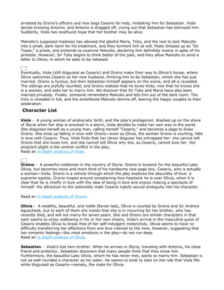 arrested by Orsino’s officers and now begs Cesario for help, mistaking him for Sebastian. Viola
denies knowing Antonio, and Antonio is dragged off, crying out that Sebastian has betrayed him.
Suddenly, Viola has newfound hope that her brother may be alive.

Malvolio’s supposed madness has allowed the gleeful Maria, Toby, and the rest to lock Malvolio
into a small, dark room for his treatment, and they torment him at will. Feste dresses up as "Sir
Topas," a priest, and pretends to examine Malvolio, declaring him definitely insane in spite of his
protests. However, Sir Toby begins to think better of the joke, and they allow Malvolio to send a
letter to Olivia, in which he asks to be released.


Eventually, Viola (still disguised as Cesario) and Orsino make their way to Olivia’s house, where
Olivia welcomes Cesario as her new husband, thinking him to be Sebastian, whom she has just
married. Orsino is furious, but then Sebastian himself appears on the scene, and all is revealed.
The siblings are joyfully reunited, and Orsino realizes that he loves Viola, now that he knows she
is a woman, and asks her to marry him. We discover that Sir Toby and Maria have also been
married privately. Finally, someone remembers Malvolio and lets him out of the dark room. The
trick is revealed in full, and the embittered Malvolio storms off, leaving the happy couples to their
celebration.
Character List

Viola - A young woman of aristocratic birth, and the play’s protagonist. Washed up on the shore
of Illyria when her ship is wrecked in a storm, Viola decides to make her own way in the world.
She disguises herself as a young man, calling herself "Cesario," and becomes a page to Duke
Orsino. She ends up falling in love with Orsino—even as Olivia, the woman Orsino is courting, falls
in love with Cesario. Thus, Viola finds that her clever disguise has entrapped her: she cannot tell
Orsino that she loves him, and she cannot tell Olivia why she, as Cesario, cannot love her. Her
poignant plight is the central conflict in the play.
Read an in-depth analysis of Viola.


Orsino - A powerful nobleman in the country of Illyria. Orsino is lovesick for the beautiful Lady
Olivia, but becomes more and more fond of his handsome new page boy, Cesario, who is actually
a woman—Viola. Orsino is a vehicle through which the play explores the absurdity of love: a
supreme egotist, Orsino mopes around complaining how heartsick he is over Olivia, when it is
clear that he is chiefly in love with the idea of being in love and enjoys making a spectacle of
himself. His attraction to the ostensibly male Cesario injects sexual ambiguity into his character.

Read an in-depth analysis of Orsino.

Olivia - A wealthy, beautiful, and noble Illyrian lady, Olivia is courted by Orsino and Sir Andrew
Aguecheek, but to each of them she insists that she is in mourning for her brother, who has
recently died, and will not marry for seven years. She and Orsino are similar characters in that
each seems to enjoy wallowing in his or her own misery. Viola’s arrival in the masculine guise of
Cesario enables Olivia to break free of her self-indulgent melancholy. Olivia seems to have no
difficulty transferring her affections from one love interest to the next, however, suggesting that
her romantic feelings—like most emotions in the play—do not run deep.
Read an in-depth analysis of Olivia.

Sebastian - Viola’s lost twin brother. When he arrives in Illyria, traveling with Antonio, his close
friend and protector, Sebastian discovers that many people think that they know him.
Furthermore, the beautiful Lady Olivia, whom he has never met, wants to marry him. Sebastian is
not as well rounded a character as his sister. He seems to exist to take on the role that Viola fills
while disguised as Cesario—namely, the mate for Olivia.
 