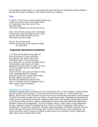 is not exactly a tragic figure; he is too absurd for that. But there is something at least pitiable in
the way the vanity he displays in this speech leads to his undoing.

Close

5. Orsino: If this be so, as yet the glass seems true,
I shall have share in this most happy wrack.
[To Viola] Boy, thou hast said to me a
thousand times
Thou never shouldst love woman like to me.

Viola: And all those sayings will I overswear,
And all those swearings keep as true in soul
As doth that orbèd continent the fire
That severs day from night.

Orsino: Give me thy hand,
And let me see thee in thy woman’s weeds.
        (V.i.258–266)

Important Quotations Explained

1. If music be the food of love, play on,
Give me excess of it that, surfeiting,
The appetite may sicken and so die.
That strain again, it had a dying fall.
O, it came o’er my ear like the sweet sound
That breathes upon a bank of violets,
Stealing and giving odour. Enough, no more,
’Tis not so sweet now as it was before.
[Music ceases]
O spirit of love, how quick and fresh art thou
That, notwithstanding thy capacity
Receiveth as the sea, naught enters there,
Of what validity and pitch so e’er,
But falls into abatement and low price
Even in a minute! So full of shapes is fancy
That it alone is high fantastical.
         (I.i.1–15)

Explanation for Quotation 1 >>
The play’s opening speech includes one of its most famous lines, as the unhappy, lovesick Orsino
tells his servants and musicians, “If music be the food of love, play on.” In the speech that
follows, Orsino asks for the musicians to give him so much musical love-food that he will overdose
(“surfeit”) and cease to desire love any longer. Through these words, Shakespeare introduces the
image of love as something unwanted, something that comes upon people unexpectedly and that
is not easily avoided. But this image is complicated by Orsino’s comment about the relationship
between romance and imagination: “So full of shapes is fancy / That it alone is high fantastical,”
he says, relating the idea of overpowering love (“fancy”) to that of imagination (that which is
“fantastical”). Through this connection, the play raises the question of whether romantic love has
more to do with the reality of the person who is loved or with the lover’s own imagination. For
Orsino and Olivia, both of whom are willing to switch lovers at a moment’s notice, imagination
often seems more powerful than reality.
 
