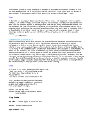 answers this speech by citing herself as an example of a woman who remains constant in love
(without revealing that she is talking about herself, of course). Thus, given what the audience
sees onstage, Orsino’s opinions about love seem to be wrong on almost every count.

Close

4. Daylight and champaign discovers not more. This is open. I will be proud, I will read politic
authors, I will baffle Sir Toby, I will wash off gross acquaintance, I will be point-device the very
man. I do not now fool myself, to let imagination jade me; for every reason excites to this, that
my lady loves me. She did commend my yellow stockings of late, she did praise my leg, being
cross-gartered, and in this she manifests herself to my love, and with a kind of injunction drives
to these habits of her liking. I thank my stars, I am happy. I will be strange, stout, in yellow
stockings, and cross-gartered, even with the swiftness of putting on. Jove and my stars be
praised.
         (II.v.140–150)

Explanation for Quotation 4 >>
Malvolio speaks these words after he finds the letter written by Maria that seems to reveal that
Olivia is in love with him. Until this point, Malvolio has seemed a straitlaced prig with no
enthusiasms or desires beyond decorum and an orderly house. Here we see his puritanical
exterior is only a veneer, covering powerful ambitions. Malvolio dreams of being loved by Olivia
and of rising in the world to become a nobleman—both of these dreams seem to be fulfilled by the
letter. For the audience, this scene is tremendously comic, since we can easily anticipate that
Malvolio will make a fool of himself when he follows the letter’s instructions and puts on yellow
stockings and crossed garters. But there is also a hint of pathos in Malvolio’s situation, since we
know that his grand ambitions will come crashing down. Our pity for him increases in later scenes,
when Sir Toby and Maria use his preposterous behavior to lock him away as a madman. Malvolio
is not exactly a tragic figure; he is too absurd for that. But there is something at least pitiable in
the way the vanity he displays in this speech leads to his undoing.

Close

5. Orsino: If this be so, as yet the glass seems true,
I shall have share in this most happy wrack.
[To Viola] Boy, thou hast said to me a
thousand times
Thou never shouldst love woman like to me.

Viola: And all those sayings will I overswear,
And all those swearings keep as true in soul
As doth that orbèd continent the fire
That severs day from night.

Orsino: Give me thy hand,
And let me see thee in thy woman’s weeds.
        (V.i.258–266)

Key Facts

full title · Twelfth Night, or What You Will

author · William Shakespeare

type of work · Play
 
