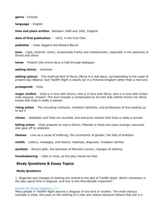 genre · Comedy

language · English

time and place written · Between 1600 and 1602, England

date of first publication · 1623, in the First Folio

publisher · Isaac Jaggard and Edward Blount

tone · Light, cheerful, comic; occasionally frantic and melodramatic, especially in the speeches of
Orsino and Olivia

tense · Present (the entire story is told through dialogue)

setting (time) · Unknown

setting (place) · The mythical land of Illyria (Illyria is a real place, corresponding to the coast of
present-day Albania—but Twelfth Night is clearly set in a fictional kingdom rather than a real one)

protagonist · Viola

major conflict · Viola is in love with Orsino, who is in love with Olivia, who is in love with Viola’s
male disguise, Cesario. This love triangle is complicated by the fact that neither Orsino nor Olivia
knows that Viola is really a woman.

rising action · The mounting confusion, mistaken identities, and professions of love leading up
to Act V

climax · Sebastian and Viola are reunited, and everyone realizes that Viola is really a woman

falling action · Viola prepares to marry Orsino; Malvolio is freed and vows revenge; everyone
else goes off to celebrate

themes · Love as a cause of suffering; the uncertainty of gender; the folly of ambition

motifs · Letters, messages, and tokens; madness; disguises; mistaken identity

symbols · Olivia’s gifts; the darkness of Malvolio’s prison; changes of clothing

foreshadowing · Little or none, as the play moves too fast.

Study Questions & Essay Topics

Study Questions

1. Disguises and changes of clothing are central to the plot of Twelfth Night. Which characters in
the play spend time in disguise, and how is this thematically important?

Answer for Study Question 1 >>
Many people in Twelfth Night assume a disguise of one kind or another. The most obvious
example is Viola, who puts on the clothing of a man and makes everyone believe that she is a
 