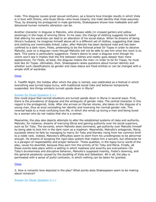 male. This disguise causes great sexual confusion, as a bizarre love triangle results in which Viola
is in love with Orsino, who loves Olivia—who loves Cesario, the male identity that Viola assumes.
Thus, by dressing his protagonist in male garments, Shakespeare shows how malleable and self-
delusional human romantic attraction can be.

Another character in disguise is Malvolio, who dresses oddly (in crossed garters and yellow
stockings) in the hope of winning Olivia. In his case, the change of clothing suggests his belief
that altering his wardrobe can lead to an alteration of his social status. When he dreams of being
Olivia’s husband, he imagines himself above all in a different set of clothes, suggesting that class
and clothing are inextricably linked. Later, after Malvolio has been declared mad and has been
confined to a dark room, Feste, pretending to be the fictional priest Sir Topas in order to deceive
Malvolio, puts on a disguise—even though Malvolio will not be able to see him since the room is so
dark. This scene is particularly suggestive: Feste’s desire to wear a disguise even though his
victim won’t see it implies that the link between clothes and reality goes deeper than mere
appearances. For Feste, at least, the disguise makes the man—in order to be Sir Topas, he must
look like Sir Topas. Ultimately, then, Shakespeare raises questions about human identity and
whether such classifications as gender and class status are fixed entities or can be changed with a
simple shift of wardrobe.

Close

2. Twelfth Night, the holiday after which the play is named, was celebrated as a festival in which
everything was turned topsy-turvy, with traditional social roles and behavior temporarily
suspended. Are things similarly turned upside down in Illyria?

Answer for Study Question 2 >>
One could argue that normal situations are turned upside down in Illyria in several ways. First,
there is the prevalence of disguise and the ambiguity of gender roles. The central character in this
regard is the protagonist, Viola. After she arrives on Illyrian shores, she takes on the disguise of a
young man, thus at once concealing her identity and reversing her normal gender role. This
reversal leads to a most confusing love life, in which she winds up loving a man and being loved
by a woman who do not realize that she is a woman.

Meanwhile, the play also depicts attempts to alter the established systems of class and authority.
Malvolio, for instance, dreams of marrying Olivia and gaining authority over his social superiors,
such as Sir Toby. The servants, whom Malvolio does command, get authority over Malvolio himself
by being able to lock him in the dark room as a madman. Meanwhile, Malvolio’s antagonist, Maria,
succeeds where he fails by managing to marry Sir Toby and thereby rising from her common birth
to a noble rank. Indeed, Malvolio’s difficulties seem to stem from his unwillingness to be abnormal
enough. He dreams of escaping the rigid class system that makes him a servant, but otherwise he
is a paragon of respectability and proper behavior. These qualities, in the topsy-turvy world of the
play, cause his downfall, because they earn him the enmity of Sir Toby and Maria. Finally, all
these events take place within a setting in which madness and anarchy are everywhere—Sir
Toby’s drunkenness and disruptive behavior, Malvolio’s supposed insanity, Feste’s clowning, and
the general perplexity caused by the doubling of Viola and Sebastian. All in all, the play is
permeated with a sense of joyful confusion, in which nothing can be taken for granted.

Close

3. How is romantic love depicted in the play? What points does Shakespeare seem to be making
about romance?

Answer for Study Question 3 >>
 