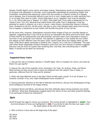 Despite Twelfth Night’s comic action and happy ending, Shakespeare paints an ambiguous picture
of romance and infatuation in the play. Love is generally represented as something sudden and
irresistible, something that attacks its victim from the outside in a fashion similar to a disease.
Like a disease, love is extremely difficult to get rid of or cure. People seem to suffer painfully from
it—or at least they claim to suffer. Orsino describes it as an "appetite" that must be satisfied
(I.i.1–3); Olivia calls love a "plague" (I.v.265); Viola sighs that "[m]y state is desperate for my
master’s love" (II.ii.35). Because love makes those who suffer from it desperate, it has the
potential to result in violence, as in Act V, scene i, when Orsino, thinking that Cesario is Olivia’s
lover, threatens to kill him. At this point, the play is only a few delicate steps away from turning
into a tragedy—a testament to how violent and terrible the power of love can be.

At the same time, however, Shakespeare subverts these images of love as a terrible disease or
appetite, suggesting that it may not be as serious as characters like Olivia and Orsino think. Both
of them tend to be melodramatic and self-centered, and both seem more interested in being in
love than in any particular love interest. This egotism is apparent in how readily the two switch
the objects of their affection near the play’s close: Orsino loses Olivia but happily takes up with
Viola, while Olivia gladly exchanges a pretend man, Cesario, for a real one in Sebastian. The ease
with which these supposedly lovesick characters jump from one love interest to another suggests
that love may be more of a game than anything else—and that, like everything else in Twelfth
Night, it should not be taken too seriously.

Close

Suggested Essay Topics

1. Discuss the role of mistaken identity in Twelfth Night. Who is mistaken for whom, and what do
these mix-ups signify?

2. Discuss the role of the explicitly comic characters—Sir Toby, Sir Andrew, Feste, and Maria.
What function do they serve? How is each one different from the others? How is Feste, in
particular, different from Sir Toby and Sir Andrew?

3. What role does Malvolio serve in the play? Does his fate seem unjust? Is it out of place in a
romantic comedy? If so, why might Shakespeare have included it?

4. Paying particular attention to the fate of Malvolio and Antonio, discuss how Shakespeare brings
some ambiguous touches to the happy ending.

5. Compare Orsino and Olivia, and discuss how their attitudes about strong emotions are similar
or different. What does Shakespeare suggest about the nature of love and other powerful feelings
in his portrayal of these two characters?

Quiz

Scroll through the page to review your answers. The correct answer is highlighted in green. Your
 incorrect answers (if any) are highlighted in red. If you'd like to take the test over again, click
                              the reset button at the end of the test.

1. Who is Orsino in love with at the beginning of the play?

(A) Olivia
(B) Viola
(C) Maria
 