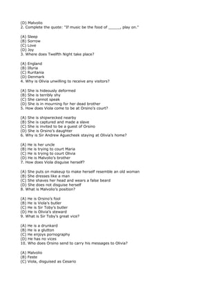 (D) Malvolio
2. Complete the quote: "If music be the food of _____, play on."

(A) Sleep
(B) Sorrow
(C) Love
(D) Joy
3. Where does Twelfth Night take place?

(A) England
(B) Illyria
(C) Ruritania
(D) Denmark
4. Why is Olivia unwilling to receive any visitors?

(A) She is hideously deformed
(B) She is terribly shy
(C) She cannot speak
(D) She is in mourning for her dead brother
5. How does Viola come to be at Orsino’s court?

(A) She is shipwrecked nearby
(B) She is captured and made a slave
(C) She is invited to be a guest of Orsino
(D) She is Orsino’s daughter
6. Why is Sir Andrew Aguecheek staying at Olivia’s home?

(A) He is her uncle
(B) He is trying to court Maria
(C) He is trying to court Olivia
(D) He is Malvolio’s brother
7. How does Viola disguise herself?

(A) She puts on makeup to make herself resemble an old woman
(B) She dresses like a man
(C) She shaves her head and wears a false beard
(D) She does not disguise herself
8. What is Malvolio’s position?

(A) He is Orsino’s fool
(B) He is Viola’s butler
(C) He is Sir Toby’s butler
(D) He is Olivia’s steward
9. What is Sir Toby’s great vice?

(A) He is a drunkard
(B) He is a glutton
(C) He enjoys pornography
(D) He has no vices
10. Who does Orsino send to carry his messages to Olivia?

(A) Malvolio
(B) Feste
(C) Viola, disguised as Cesario
 