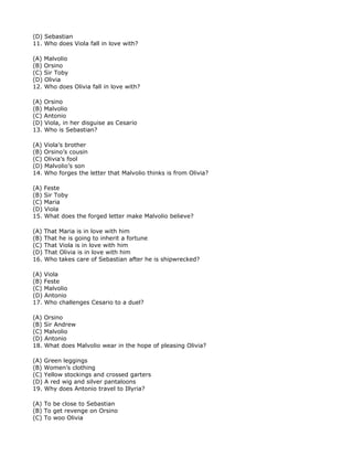 (D) Sebastian
11. Who does Viola fall in love with?

(A) Malvolio
(B) Orsino
(C) Sir Toby
(D) Olivia
12. Who does Olivia fall in love with?

(A) Orsino
(B) Malvolio
(C) Antonio
(D) Viola, in her disguise as Cesario
13. Who is Sebastian?

(A) Viola’s brother
(B) Orsino’s cousin
(C) Olivia’s fool
(D) Malvolio’s son
14. Who forges the letter that Malvolio thinks is from Olivia?

(A) Feste
(B) Sir Toby
(C) Maria
(D) Viola
15. What does the forged letter make Malvolio believe?

(A) That Maria is in love with him
(B) That he is going to inherit a fortune
(C) That Viola is in love with him
(D) That Olivia is in love with him
16. Who takes care of Sebastian after he is shipwrecked?

(A) Viola
(B) Feste
(C) Malvolio
(D) Antonio
17. Who challenges Cesario to a duel?

(A) Orsino
(B) Sir Andrew
(C) Malvolio
(D) Antonio
18. What does Malvolio wear in the hope of pleasing Olivia?

(A) Green leggings
(B) Women’s clothing
(C) Yellow stockings and crossed garters
(D) A red wig and silver pantaloons
19. Why does Antonio travel to Illyria?

(A) To be close to Sebastian
(B) To get revenge on Orsino
(C) To woo Olivia
 