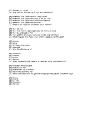 (D) He does not travel
20. Why does Sir Andrew try to fight with Sebastian?

(A) He thinks that Sebastian has killed Orsino
(B) He thinks that Sebastian wants to kill Sir Toby
(C) He thinks that Sebastian is in love with Maria
(D) He thinks that Sebastian is Cesario
21. What do Sir Toby and the others do to Malvolio?

(A) They kill him
(B) They lock him in a dark room and tell him he is mad
(C) They tar and feather him
(D) They get him drunk and convince him to sing with them
22. What disguise does Feste wear when he speaks with Malvolio?

(A) Cesario
(B) Olivia
(C) Sir Topas, the curate
(D) An angel
23. Who does Olivia marry?

(A) Sebastian
(B) Antonio
(C) Orsino
(D) Malvolio
24. When he realizes that Cesario is a woman, what does Orsino do?

(A) He orders her executed
(B) He banishes her
(C) He betroths her to Antonio
(D) He decides to marry her
25. Which character does not get married (or plan to) at the end of the play?

(A) Orsino
(B) Sir Toby
(C) Sebastian
(D) Malvolio
 