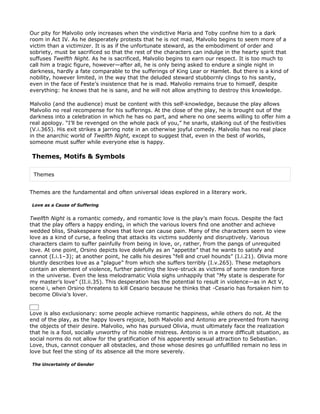 Our pity for Malvolio only increases when the vindictive Maria and Toby confine him to a dark
room in Act IV. As he desperately protests that he is not mad, Malvolio begins to seem more of a
victim than a victimizer. It is as if the unfortunate steward, as the embodiment of order and
sobriety, must be sacrificed so that the rest of the characters can indulge in the hearty spirit that
suffuses Twelfth Night. As he is sacrificed, Malvolio begins to earn our respect. It is too much to
call him a tragic figure, however—after all, he is only being asked to endure a single night in
darkness, hardly a fate comparable to the sufferings of King Lear or Hamlet. But there is a kind of
nobility, however limited, in the way that the deluded steward stubbornly clings to his sanity,
even in the face of Feste’s insistence that he is mad. Malvolio remains true to himself, despite
everything: he knows that he is sane, and he will not allow anything to destroy this knowledge.

Malvolio (and the audience) must be content with this self-knowledge, because the play allows
Malvolio no real recompense for his sufferings. At the close of the play, he is brought out of the
darkness into a celebration in which he has no part, and where no one seems willing to offer him a
real apology. “I’ll be revenged on the whole pack of you,” he snarls, stalking out of the festivities
(V.i.365). His exit strikes a jarring note in an otherwise joyful comedy. Malvolio has no real place
in the anarchic world of Twelfth Night, except to suggest that, even in the best of worlds,
someone must suffer while everyone else is happy.

Themes, Motifs & Symbols

 Themes


Themes are the fundamental and often universal ideas explored in a literary work.

Love as a Cause of Suffering


Twelfth Night is a romantic comedy, and romantic love is the play’s main focus. Despite the fact
that the play offers a happy ending, in which the various lovers find one another and achieve
wedded bliss, Shakespeare shows that love can cause pain. Many of the characters seem to view
love as a kind of curse, a feeling that attacks its victims suddenly and disruptively. Various
characters claim to suffer painfully from being in love, or, rather, from the pangs of unrequited
love. At one point, Orsino depicts love dolefully as an “appetite” that he wants to satisfy and
cannot (I.i.1–3); at another point, he calls his desires “fell and cruel hounds” (I.i.21). Olivia more
bluntly describes love as a “plague” from which she suffers terribly (I.v.265). These metaphors
contain an element of violence, further painting the love-struck as victims of some random force
in the universe. Even the less melodramatic Viola sighs unhappily that “My state is desperate for
my master’s love” (II.ii.35). This desperation has the potential to result in violence—as in Act V,
scene i, when Orsino threatens to kill Cesario because he thinks that -Cesario has forsaken him to
become Olivia’s lover.


Love is also exclusionary: some people achieve romantic happiness, while others do not. At the
end of the play, as the happy lovers rejoice, both Malvolio and Antonio are prevented from having
the objects of their desire. Malvolio, who has pursued Olivia, must ultimately face the realization
that he is a fool, socially unworthy of his noble mistress. Antonio is in a more difficult situation, as
social norms do not allow for the gratification of his apparently sexual attraction to Sebastian.
Love, thus, cannot conquer all obstacles, and those whose desires go unfulfilled remain no less in
love but feel the sting of its absence all the more severely.

The Uncertainty of Gender
 