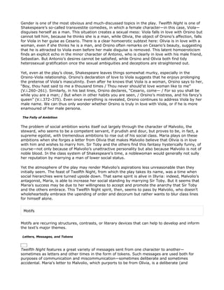 Gender is one of the most obvious and much-discussed topics in the play. Twelfth Night is one of
Shakespeare’s so-called transvestite comedies, in which a female character—in this case, Viola—
disguises herself as a man. This situation creates a sexual mess: Viola falls in love with Orsino but
cannot tell him, because he thinks she is a man, while Olivia, the object of Orsino’s affection, falls
for Viola in her guise as Cesario. There is a clear homoerotic subtext here: Olivia is in love with a
woman, even if she thinks he is a man, and Orsino often remarks on Cesario’s beauty, suggesting
that he is attracted to Viola even before her male disguise is removed. This latent homoeroticism
finds an explicit echo in the minor character of Antonio, who is clearly in love with his male friend,
Sebastian. But Antonio’s desires cannot be satisfied, while Orsino and Olivia both find tidy
heterosexual gratification once the sexual ambiguities and deceptions are straightened out.

Yet, even at the play’s close, Shakespeare leaves things somewhat murky, especially in the
Orsino-Viola relationship. Orsino’s declaration of love to Viola suggests that he enjoys prolonging
the pretense of Viola’s masculinity. Even after he knows that Viola is a woman, Orsino says to her,
“Boy, thou hast said to me a thousand times / Thou never should’st love woman like to me”
(V.i.260–261). Similarly, in his last lines, Orsino declares, “Cesario, come— / For so you shall be
while you are a man; / But when in other habits you are seen, / Orsino’s mistress, and his fancy’s
queen” (V.i.372–375). Even once everything is revealed, Orsino continues to address Viola by her
male name. We can thus only wonder whether Orsino is truly in love with Viola, or if he is more
enamoured of her male persona.

The Folly of Ambition


The problem of social ambition works itself out largely through the character of Malvolio, the
steward, who seems to be a competent servant, if prudish and dour, but proves to be, in fact, a
supreme egotist, with tremendous ambitions to rise out of his social class. Maria plays on these
ambitions when she forges a letter from Olivia that makes Malvolio believe that Olivia is in love
with him and wishes to marry him. Sir Toby and the others find this fantasy hysterically funny, of
course—not only because of Malvolio’s unattractive personality but also because Malvolio is not of
noble blood. In the class system of Shakespeare’s time, a noblewoman would generally not sully
her reputation by marrying a man of lower social status.

Yet the atmosphere of the play may render Malvolio’s aspirations less unreasonable than they
initially seem. The feast of Twelfth Night, from which the play takes its name, was a time when
social hierarchies were turned upside down. That same spirit is alive in Illyria: indeed, Malvolio’s
antagonist, Maria, is able to increase her social standing by marrying Sir Toby. But it seems that
Maria’s success may be due to her willingness to accept and promote the anarchy that Sir Toby
and the others embrace. This Twelfth Night spirit, then, seems to pass by Malvolio, who doesn’t
wholeheartedly embrace the upending of order and decorum but rather wants to blur class lines
for himself alone.


 Motifs


Motifs are recurring structures, contrasts, or literary devices that can help to develop and inform
the text’s major themes.

Letters, Messages, and Tokens



Twelfth Night features a great variety of messages sent from one character to another—
sometimes as letters and other times in the form of tokens. Such messages are used both for
purposes of communication and miscommunication—sometimes deliberate and sometimes
accidental. Maria’s letter to Malvolio, which purports to be from Olivia, is a deliberate (and
 