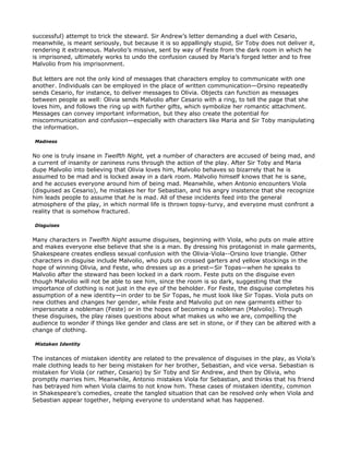 successful) attempt to trick the steward. Sir Andrew’s letter demanding a duel with Cesario,
meanwhile, is meant seriously, but because it is so appallingly stupid, Sir Toby does not deliver it,
rendering it extraneous. Malvolio’s missive, sent by way of Feste from the dark room in which he
is imprisoned, ultimately works to undo the confusion caused by Maria’s forged letter and to free
Malvolio from his imprisonment.

But letters are not the only kind of messages that characters employ to communicate with one
another. Individuals can be employed in the place of written communication—Orsino repeatedly
sends Cesario, for instance, to deliver messages to Olivia. Objects can function as messages
between people as well: Olivia sends Malvolio after Cesario with a ring, to tell the page that she
loves him, and follows the ring up with further gifts, which symbolize her romantic attachment.
Messages can convey important information, but they also create the potential for
miscommunication and confusion—especially with characters like Maria and Sir Toby manipulating
the information.

Madness


No one is truly insane in Twelfth Night, yet a number of characters are accused of being mad, and
a current of insanity or zaniness runs through the action of the play. After Sir Toby and Maria
dupe Malvolio into believing that Olivia loves him, Malvolio behaves so bizarrely that he is
assumed to be mad and is locked away in a dark room. Malvolio himself knows that he is sane,
and he accuses everyone around him of being mad. Meanwhile, when Antonio encounters Viola
(disguised as Cesario), he mistakes her for Sebastian, and his angry insistence that she recognize
him leads people to assume that he is mad. All of these incidents feed into the general
atmosphere of the play, in which normal life is thrown topsy-turvy, and everyone must confront a
reality that is somehow fractured.

Disguises


Many characters in Twelfth Night assume disguises, beginning with Viola, who puts on male attire
and makes everyone else believe that she is a man. By dressing his protagonist in male garments,
Shakespeare creates endless sexual confusion with the Olivia-Viola--Orsino love triangle. Other
characters in disguise include Malvolio, who puts on crossed garters and yellow stockings in the
hope of winning Olivia, and Feste, who dresses up as a priest—Sir Topas—when he speaks to
Malvolio after the steward has been locked in a dark room. Feste puts on the disguise even
though Malvolio will not be able to see him, since the room is so dark, suggesting that the
importance of clothing is not just in the eye of the beholder. For Feste, the disguise completes his
assumption of a new identity—in order to be Sir Topas, he must look like Sir Topas. Viola puts on
new clothes and changes her gender, while Feste and Malvolio put on new garments either to
impersonate a nobleman (Feste) or in the hopes of becoming a nobleman (Malvolio). Through
these disguises, the play raises questions about what makes us who we are, compelling the
audience to wonder if things like gender and class are set in stone, or if they can be altered with a
change of clothing.

Mistaken Identity


The instances of mistaken identity are related to the prevalence of disguises in the play, as Viola’s
male clothing leads to her being mistaken for her brother, Sebastian, and vice versa. Sebastian is
mistaken for Viola (or rather, Cesario) by Sir Toby and Sir Andrew, and then by Olivia, who
promptly marries him. Meanwhile, Antonio mistakes Viola for Sebastian, and thinks that his friend
has betrayed him when Viola claims to not know him. These cases of mistaken identity, common
in Shakespeare’s comedies, create the tangled situation that can be resolved only when Viola and
Sebastian appear together, helping everyone to understand what has happened.
 