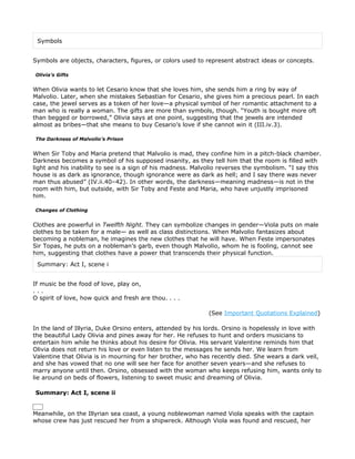 Symbols


Symbols are objects, characters, figures, or colors used to represent abstract ideas or concepts.

Olivia’s Gifts


When Olivia wants to let Cesario know that she loves him, she sends him a ring by way of
Malvolio. Later, when she mistakes Sebastian for Cesario, she gives him a precious pearl. In each
case, the jewel serves as a token of her love—a physical symbol of her romantic attachment to a
man who is really a woman. The gifts are more than symbols, though. “Youth is bought more oft
than begged or borrowed,” Olivia says at one point, suggesting that the jewels are intended
almost as bribes—that she means to buy Cesario’s love if she cannot win it (III.iv.3).

The Darkness of Malvolio’s Prison


When Sir Toby and Maria pretend that Malvolio is mad, they confine him in a pitch-black chamber.
Darkness becomes a symbol of his supposed insanity, as they tell him that the room is filled with
light and his inability to see is a sign of his madness. Malvolio reverses the symbolism. “I say this
house is as dark as ignorance, though ignorance were as dark as hell; and I say there was never
man thus abused” (IV.ii.40–42). In other words, the darkness—meaning madness—is not in the
room with him, but outside, with Sir Toby and Feste and Maria, who have unjustly imprisoned
him.

Changes of Clothing


Clothes are powerful in Twelfth Night. They can symbolize changes in gender—Viola puts on male
clothes to be taken for a male— as well as class distinctions. When Malvolio fantasizes about
becoming a nobleman, he imagines the new clothes that he will have. When Feste impersonates
Sir Topas, he puts on a nobleman’s garb, even though Malvolio, whom he is fooling, cannot see
him, suggesting that clothes have a power that transcends their physical function.
 Summary: Act I, scene i


If music be the food of love, play on,
...
O spirit of love, how quick and fresh are thou. . . .

                                                             (See Important Quotations Explained)

In the land of Illyria, Duke Orsino enters, attended by his lords. Orsino is hopelessly in love with
the beautiful Lady Olivia and pines away for her. He refuses to hunt and orders musicians to
entertain him while he thinks about his desire for Olivia. His servant Valentine reminds him that
Olivia does not return his love or even listen to the messages he sends her. We learn from
Valentine that Olivia is in mourning for her brother, who has recently died. She wears a dark veil,
and she has vowed that no one will see her face for another seven years—and she refuses to
marry anyone until then. Orsino, obsessed with the woman who keeps refusing him, wants only to
lie around on beds of flowers, listening to sweet music and dreaming of Olivia.

Summary: Act I, scene ii


Meanwhile, on the Illyrian sea coast, a young noblewoman named Viola speaks with the captain
whose crew has just rescued her from a shipwreck. Although Viola was found and rescued, her
 