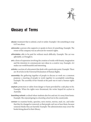 Glossary of Terms

abuse: treatment that is unkind, cruel or unfair. Example: I do something to stop
   it if I see abuse.
advocate: a person who supports or speaks in favor of something. Example: The
   owner of the company was an advocate for women’s rights.
affordable: able to be paid for without much difficulty. Example: The car was
   affordable, so I bought it.
art: a form of expression involving the creation of works with beauty, imagination
   and the intention to communicate new ideas in a creative way. Example: Art
   makes our world beautiful and interesting.
article: a section of a document that deals with a particular point. Example: There
   are 30 articles in the Universal Declaration of Human Rights.
assembly: the gathering together of people to discuss or work on a common
   purpose; a meeting of people to work together to accomplish something.
   Example: The assembly of her friends at the park was to start a human rights
   club.
asylum: protection or safety from danger or harm provided by a safe place to be.
   Example: When his rights were threatened, the writer hoped for asylum in
   Australia.
boarding school: a school where students also live and eat; it is away from home.
   Example: She enjoyed going to a boarding school out in the countryside.
censor: to examine books, speeches, news stories, movies, mail, etc. and order
   that they be changed or removed, so that people can’t see or hear them, because
   someone thinks they are harmful. Example: The administration may censor the
   books being placed in their library.
 