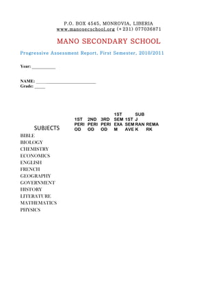P.O. BOX 4545, MONROVIA, LIBERIA
                    www.manosecschool.org (+231) 077036871

                    MANO SECONDARY SCHOOL
Progressive Assessment Report, First Semester, 2010/2011


Year: ___________


NAME: ____________________________
Grade: _____




                                         1ST     SUB
                          1ST 2ND 3RD SEM 1ST J
                          PERI PERI PERI EXA SEM RAN REMA
      SUBJECTS            OD   OD   OD   M   AVE K   RK
BIBLE
BIOLOGY
CHEMISTRY
ECONOMICS
ENGLISH
FRENCH
GEOGRAPHY
GOVERNMENT
HISTORY
LITERATURE
MATHEMATICS
PHYSICS
 