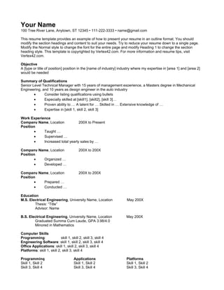 Your Name
100 Tree River Lane, Anytown, ST 12345 • 111-222-3333 • name@gmail.com

This resume template provides an example of how to present your resume in an outline format. You should
modify the section headings and content to suit your needs. Try to reduce your resume down to a single page.
Modify the Normal style to change the font for the entire page and modify Heading 1 to change the section
heading style. This template is copyrighted by Vertex42.com. For more information and resume tips, visit
Vertex42.com.

Objective
A [type or title of position] position in the [name of industry] industry where my expertise in [area 1] and [area 2]
would be needed

Summary of Qualifications
Senior Level Technical Manager with 15 years of management experience, a Masters degree in Mechanical
Engineering, and 10 years as design engineer in the auto industry
        •     Consider listing qualifications using bullets
        •     Especially skilled at [skill1], [skill2], [skill 3]…
        •     Proven ability to … A talent for … Skilled in … Extensive knowledge of …
        •     Expertise in [skill 1, skill 2, skill 3]

Work Experience
Company Name, Location            200X to Present
Position
       •    Taught …
       •    Supervised …
       •    Increased total yearly sales by …

Company Name, Location                     200X to 200X
Position
       •  Organized …
       •  Developed …

Company Name, Location                     200X to 200X
Position
       •  Prepared …
       •  Conducted …

Education
M.S. Electrical Engineering, University Name, Location               May 200X
        Thesis: “Title”
        Advisor: Name

B.S. Electrical Engineering, University Name, Location               May 200X
        Graduated Summa Cum Laude, GPA 3.98/4.0
        Minored in Mathematics

Computer Skills
Programming:                skill 1, skill 2, skill 3, skill 4
Engineering Software: skill 1, skill 2, skill 3, skill 4
Office Applications: skill 1, skill 2, skill 3, skill 4
Platforms: skill 1, skill 2, skill 3, skill 4

Programming                            Applications                  Platforms
Skill 1, Skill 2                       Skill 1, Skill 2              Skill 1, Skill 2
Skill 3, Skill 4                       Skill 3, Skill 4              Skill 3, Skill 4
 