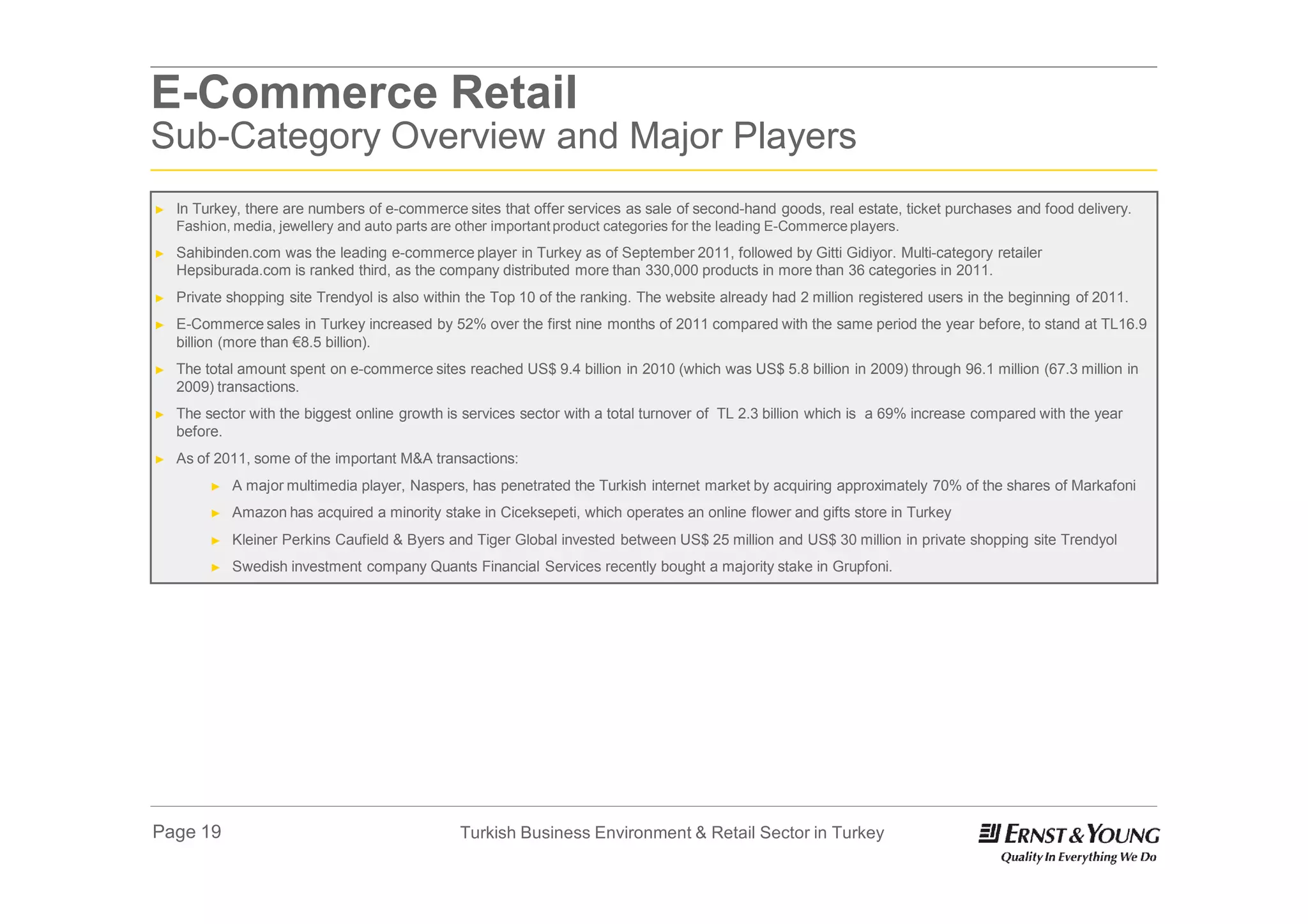 E-Commerce Retail
Sub-Category Overview and Major Players
►   In Turkey, there are numbers of e-commerce sites that offer services as sale of second-hand goods, real estate, ticket purchases and food delivery.
    Fashion, media, jewellery and auto parts are other important product categories for the leading E-Commerce players.
►   Sahibinden.com was the leading e-commerce player in Turkey as of September 2011, followed by Gitti Gidiyor. Multi-category retailer
    Hepsiburada.com is ranked third, as the company distributed more than 330,000 products in more than 36 categories in 2011.
►   Private shopping site Trendyol is also within the Top 10 of the ranking. The website already had 2 million registered users in the beginning of 2011.
►   E-Commerce sales in Turkey increased by 52% over the first nine months of 2011 compared with the same period the year before, to stand at TL16.9
    billion (more than €8.5 billion).
►   The total amount spent on e-commerce sites reached US$ 9.4 billion in 2010 (which was US$ 5.8 billion in 2009) through 96.1 million (67.3 million in
    2009) transactions.
►   The sector with the biggest online growth is services sector with a total turnover of TL 2.3 billion which is a 69% increase compared with the year
    before.
►   As of 2011, some of the important M&A transactions:
         ►   A major multimedia player, Naspers, has penetrated the Turkish internet market by acquiring approximately 70% of the shares of Markafoni
         ►   Amazon has acquired a minority stake in Ciceksepeti, which operates an online flower and gifts store in Turkey
         ►   Kleiner Perkins Caufield & Byers and Tiger Global invested between US$ 25 million and US$ 30 million in private shopping site Trendyol
         ►   Swedish investment company Quants Financial Services recently bought a majority stake in Grupfoni.




Page 19                                          Turkish Business Environment & Retail Sector in Turkey
 
