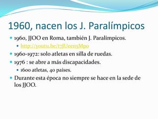1960, nacen los J. Paralímpicos
 1960, JJOO en Roma, también J. Paralímpicos.
    http://youtu.be/t7JUeen5Mpo
 1960-1972: solo atletas en silla de ruedas.
 1976 : se abre a más discapacidades.
    1600 atletas, 40 países.
 Durante esta época no siempre se hace en la sede de
 los JJOO.
 