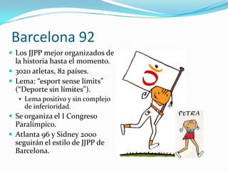 Barcelona 92
 Los JJPP mejor organizados de
  la historia hasta el momento.
 3020 atletas, 82 países.
 Lema: “esport sense límits”
  (“Deporte sin límites”).
    Lema positivo y sin complejo
     de inferioridad.
 Se organiza el I Congreso
  Paralímpico.
 Atlanta 96 y Sidney 2000
  seguirán el estilo de JJPP de
  Barcelona.
 
