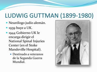 LUDWIG GUTTMAN (1899-1980)
 Neurólogo judío alemán.
 1939 huye a UK.
 1944 Gobierno UK le
 encarga dirigir el
 National Spinal Injuries
 Center (en el Stoke
 Mandeville Hospital).
   Destinado a veteranos
    de la Segunda Guerra
    Mundial.
 