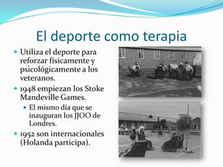 El deporte como terapia
 Utiliza el deporte para
  reforzar físicamente y
  psicológicamente a los
  veteranos.
 1948 empiezan los Stoke
  Mandeville Games.
   El mismo día que se
    inauguran los JJOO de
    Londres.
 1952 son internacionales
  (Holanda participa).
 