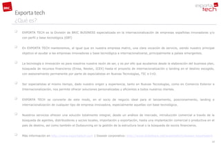 Exporta tech
¿Qué es?
   EXPORTA TECH es la División de BRIC BUSINESS especializada en la internacionalización de empresas españolas innovadoras y/o
    con perfil y base tecnológica (EBT)


   En EXPORTA TECH mantenemos, al igual que en nuestra empresa matriz, una clara vocación de servicio, siendo nuestro principal
    objetivo el ayudar a las empresas innovadoras y base tecnológica a internacionalizarse, principalmente a países emergentes.


   La tecnología e innovación es para nosotros nuestra razón de ser, y es por ello que ayudamos desde la elaboración del business plan,
    búsqueda de recursos financieros (Enisa, Neotec, ICEX) hasta el proyecto de internacionalización o landing en el destino escogido,
    con asesoramiento permanente por parte de especialistas en Nuevas Tecnologías, TIC e I+D.


   Ser especialistas al mismo tiempo, dado nuestro origen y experiencia, tanto en Nuevas Tecnologías, como en Comercio Exterior e
    Internacionalización, nos permite ofrecer soluciones personalizadas y eficientes a todos nuestros clientes.


   EXPORTA TECH se convierte de este modo, en el socio de negocio ideal para el lanzamiento, posicionamiento, landing e
    internacionalización de cualquier tipo de empresa innovadora, especialmente aquellas con base tecnológica.


   Nuestros servicios ofrecen una solución totalmente integral, desde un análisis de mercado, introducción comercial a través de la
    búsqueda de agentes, distribuidores y socios locales, importación y exportación, hasta una implantación comercial o productiva en el
    país de destino, así como también el Outsourcing en la gestión de la estructura local o la búsqueda de socios financieros.


   Más información en http://www.exportatech.com | Dossier corporativo: http://www.slideshare.net/exportatech/dossier-exportatech
                                                                                                                                      10
 