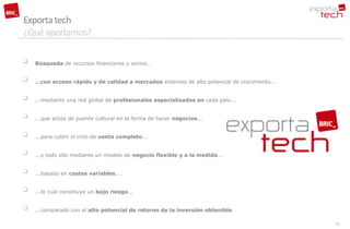 Exporta tech
¿Qué aportamos?

   Búsqueda de recursos financieros y socios…


   …con acceso rápido y de calidad a mercados externos de alto potencial de crecimiento...


   ...mediante una red global de profesionales especializados en cada país...


   ...que actúe de puente cultural en la forma de hacer negocios...


   ...para cubrir el ciclo de venta completo...


   ...y todo ello mediante un modelo de negocio flexible y a la medida...


   ...basado en costes variables....


   ...lo cual constituye un bajo riesgo...


   ...comparado con el alto potencial de retorno de la inversión obtenible.

                                                                                              11
 