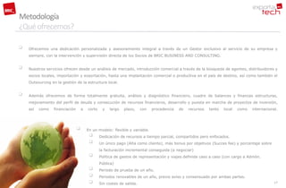 Metodología
¿Qué ofrecemos?

   Ofrecemos una dedicación personalizada y asesoramiento integral a través de un Gestor exclusivo al servicio de su empresa y
    siempre, con la intervención y supervisión directa de los Socios de BRIC BUSINESS AND CONSULTING.


   Nuestros servicios ofrecen desde un análisis de mercado, introducción comercial a través de la búsqueda de agentes, distribuidores y
    socios locales, importación y exportación, hasta una implantación comercial o productiva en el país de destino, así como también el
    Outsourcing en la gestión de la estructura local.


   Además ofrecemos de forma totalmente gratuita, análisis y diagnóstico financiero, cuadre de balances y finanzas estructuras,
    mejoramiento del perfil de deuda y consecución de recursos financieros, desarrollo y puesta en marcha de proyectos de inversión,
    así   como   financiación       a   corto    y   largo   plazo,     con   procedencia   de   recursos   tanto   local   como   internacional.




                                       En un modelo: flexible y variable.
                                               Dedicación de recursos a tiempo parcial, compartidos pero enfocados.
                                               Un único pago (Alta como cliente), más bonus por objetivos (Succes fee) y porcentaje sobre
                                                la facturación incremental conseguida (a negociar)
                                               Política de gastos de representación y viajes definida caso a caso (con cargo a Admón.
                                                Pública)
                                               Periodo de prueba de un año.
                                               Periodos renovables de un año, previo aviso y consensuado por ambas partes.
                                               Sin costes de salida.                                                                          17
 