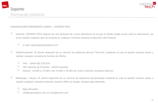 Soporte
Formas de contacto

COMUNICACIÓN PERMANENTE CLIENTE – EXPORTA TECH.


   Internet: EXPORTA TECH dispone de una dirección de correo electrónico en la que el cliente puede enviar toda la información, así
    como realizar cualquier tipo de consulta en cualquier momento durante la ejecución del Proyecto.


         e-mail: soporte@exportatech.com


   Telefónicamente: El cliente dispondrá de un servicio de asistencia técnica “Hot-line”, mediante el cual se podrán resolver dudas y
    realizar cualquier consulta en horarios de oficina.


         Telf.: +0034 902 570 974.
         Telf. Gerente de Proyecto. +0034 Consultar.
         Horario: 10:00h a 14:00h y de 15:00h a 18:00h de Lunes a Viernes (exceptos festivos)


   Messenger / Skype: El cliente dispondrá de un servicio de asistencia personalizada mediante el cual se podrán resolver dudas y
    realizar cualquier consulta mediante conexión MSN y/o Skype, siempre bajo demanda.


         Bajo demanda.
         info@exportatech.com y/o info@bricint.com


                                                                                                                                    25
 