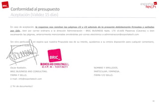 Conformidad al presupuesto
Aceptación (Validez 15 días)

En caso de aceptación, le rogamos nos remitan las páginas 22 y 23 además de la presente debidamente firmadas y selladas
por Uds., bien por correo ordinario a la dirección Administración - BRIC BUSINESS Apdo. 170 10.600 Plasencia (Cáceres) o bien
escaneando las páginas, anteriormente mencionadas enviándolas por correo electrónico a administracion@exportatech.com


Sin otro particular, y en espera que nuestra Propuesta sea de su interés, quedamos a su entera disposición para cualquier comentario,
sugerencia o duda.


Reciban un cordial saludo.




Oscar Roebelin.                                                              NOMBRE Y APELLIDOS.
BRIC BUSINESS AND CONSULTING.                                                PARTICULAR / EMPRESA.
FIRMA Y SELLO.                                                               FIRMA Y/O SELLO.
e-mail: info@exportatech.com


// fin de documento//




                                                                                                                                   28
 
