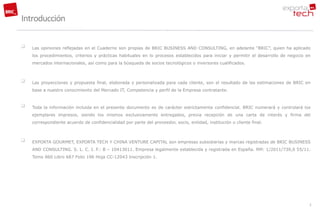 Introducción

   Las opiniones reflejadas en el Cuaderno son propias de BRIC BUSINESS AND CONSULTING, en adelante “BRIC”, quien ha aplicado
    los procedimientos, criterios y prácticas habituales en lo procesos establecidos para iniciar y permitir el desarrollo de negocio en
    mercados internacionales, así como para la búsqueda de socios tecnológicos o inversores cualificados.



   Las proyecciones y propuesta final, elaborada y personalizada para cada cliente, son el resultado de las estimaciones de BRIC en
    base a nuestro conocimiento del Mercado IT, Competencia y perfil de la Empresa contratante.


   Toda la información incluida en el presente documento es de carácter estrictamente confidencial. BRIC numerará y controlará los
    ejemplares impresos, siendo los mismos exclusivamente entregados, previa recepción de una carta de interés y firma del
    correspondiente acuerdo de confidencialidad por parte del proveedor, socio, entidad, institución o cliente final.



   EXPORTA GOURMET, EXPORTA TECH Y CHINA VENTURE CAPITAL son empresas subsidiarias y marcas registradas de BRIC BUSINESS
    AND CONSULTING. S. L. C. I. F.: B – 10413011. Empresa legalmente establecida y registrada en España. RM: 1/2011/739,0 55/11.
    Tomo 860 Libro 687 Folio 196 Hoja CC-12043 Inscripción 1.




                                                                                                                                       2
 