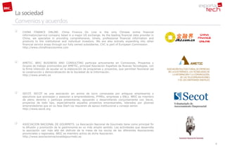 La sociedad
Convenios y acuerdos
   CHINA FINANCE ONLINE. China Finance On Line is the only Chinese online financial
    information/service company listed in a major US exchange. As the leading financial data provider in
    China, we specialize in providing comprehensive, timely, professional financial information and
    products to the institutional and individual investors. We are also actively expanding into other
    financial service areas through our fully owned subsidiaries. CVC is part of European Commission.
    http://www.chinafinanceonline.com




   AMETIC. BRIC BUSINESS AND CONSULTING participa activamente en Comisiones, Proyectos y
    Grupos de trabajo promovidos por AMETIC, principal Asociación Española de Nuevas Tecnologías, con
    la firme intención de ayudar en la elaboración de programas y proyectos, que permitan favorecer así
    la construcción y democratización de la Sociedad de la Información.
    http://www.ametic.es




   SECOT. SECOT es una asociación sin animo de lucro compuesta por antiguos empresarios y
    ejecutivos que aconsejan y asesoran a emprendedores, PYMEs, empresas y ENLs. BRIC es miembro
    de pleno derecho y participa presentando, apoyando y desarrollando conjuntamente con Secot,
    proyectos de todo tipo, especialmente aquellos proyectos empresariales, liderados por jóvenes
    emprendedores que en su fase Start-Up requieren de apoyo institucional y consejo senior.
    http://www.secot.org




   ASOCIACION NACIONAL DE GOURMETS. La Asociación Nacional de Gourmets tiene como principal fin
    la difusión y promoción de la gastronomía en su más amplio sentido. Las actividades que desarrolla
    la asociación van más allá del disfrute de la mesa de los socios de las diferentes Asociaciones
    provinciales o regionales. BRIC es miembro activo de dicha Asociación.
    http://www.asociacionnacionaldegourmets.es

                                                                                                           6
 