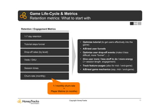 Game Life-Cycle & Metrics
       Retention metrics: What to start with

Retention / Engagement Metrics


  1-7 day retention

                                                            •  Optimize tutorial (to get users effectively into the
  Tutorial steps funnel                                        game)
                                                            •  A/B-test user funnels
  Drop-off rates (by level)                                 •  Optimize user drop-off events (make it less
                                                               difficult, more “funner”, …)

  Visits / DAU                                              •  Give user more / less stuff to do / more energy
                                                               (-> session length. engagement)
                                                            •  Track feature-usages (also for mid- / end-game)
  Session times
                                                            •  A/B-test game mechanics (esp. mid- / end-game)

  Churn-rate (monthly)



                                1 / monthly churn-rate
                                            =
                              Player lifetime (in months)



                                                Copyright HoneyTracks                                                 10
 