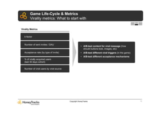 Game Life-Cycle & Metrics
        Virality metrics: What to start with

Virality Metrics


   k-factor


   Number of sent invites / DAU
                                                       •  A/B-test content for viral message (how
                                                          should buttons look, images, etc)
   Acceptance rate (by type of invite)                 •  A/B-test different viral triggers (in the game)
                                                       •  A/B-test different acceptance mechanisms
   % of virally acquired users
   (last 30 days cohort)

   Number of viral users by viral source




                                           Copyright HoneyTracks                                            13
 