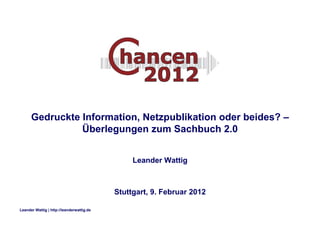Gedruckte Information, Netzpublikation oder beides? –
                Überlegungen zum Sachbuch 2.0


                                                Leander Wattig



                                           Stuttgart, 9. Februar 2012

Leander Wattig | http://leanderwattig.de
 