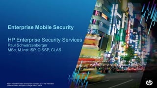 Enterprise Mobile Security

  HP Enterprise Security Services
  Paul Schwarzenberger
  MSc, M.Inst.ISP, CISSP, CLAS




1 ©2011 Copyright 2010 Hewlett-Packard Development The information
      © Hewlett-Packard Development Company, L.P. Company, L.P.
  contained herein is subject to change without notice
 