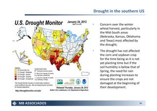 Drought in the southern US

   Concern over the winter
   wheat harvest, particularly in
   the Mid-South areas
   (Nebraska, Kansas, Oklahoma
   and Texas) most affected by
   the drought;
   The drought has not affected
   the corn and soybean crop
   for the time being as it is not
   yet planting time but if the
   soil humidity is below that of
   Spring, the need for rain
   during planting increases to
   ensure the crops are not
   damaged at the beginning of
   their development.



                                 16
 
