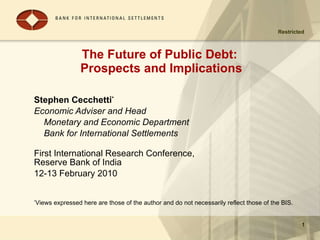 The Future of Public Debt:  Prospects and Implications Stephen Cecchetti * Economic Adviser and Head  Monetary and Economic Department Bank for International Settlements First International Research Conference,  Reserve Bank of India 12-13 February 2010 * Views expressed here are those of the author and do not necessarily reflect those of the BIS. 