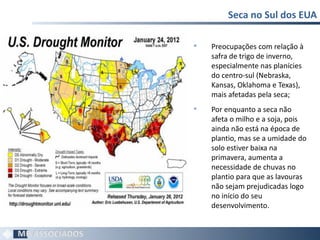 Seca no Sul dos EUA Preocupações com relação à safra de trigo de inverno, especialmente nas planícies do centro-sul (Nebraska, Kansas, Oklahoma e Texas), mais afetadas pela seca; Por enquanto a seca não afeta o milho e a soja, pois ainda não está na época de plantio, mas se a umidade do solo estiver baixa na primavera, aumenta a necessidade de chuvas no plantio para que as lavouras não sejam prejudicadas logo no início do seu desenvolvimento.  