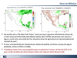 Seca no México De acordo com o  The New York Times , “uma seca que o governo oficialmente chama de a mais severa já enfrentada pelo México deixou dois milhões de pessoas sem acesso a água e, junto com uma onda de frio, devastou áreas de agricultura em aproximadamente metade do país”; A seca, acompanhada por temperaturas abaixo do padrão, já elevou o preço de alguns produtos, como o milho e o feijão.  A Goldman Sachs reviu suas projeções para os próximos 3 meses: (i) Soja de US$ 12,15 para 12,90; (ii) Milho de US$ 6,30 para 6,90 e (iii) Trigo de US$ 6,20 para 6,80 . 