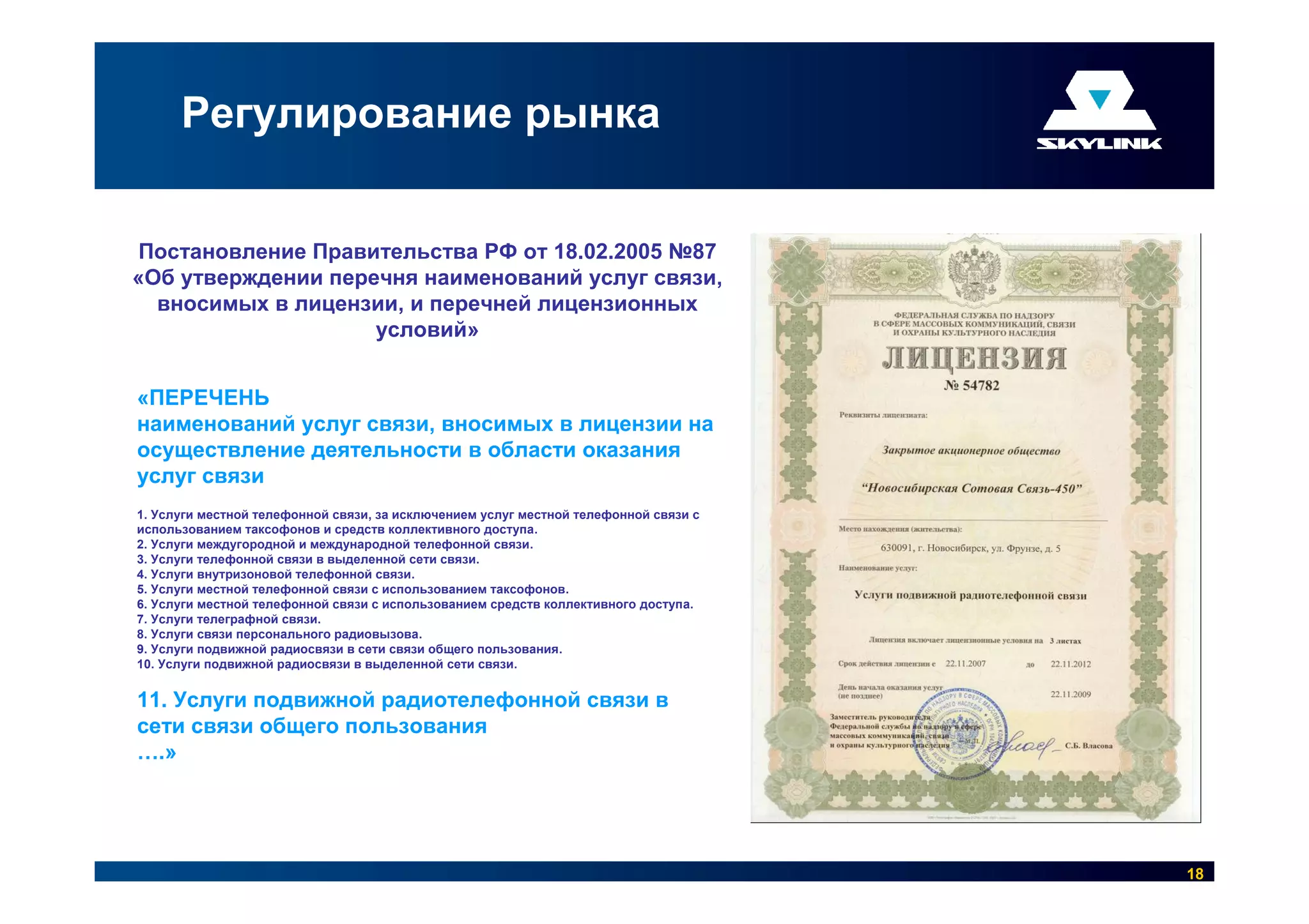Регулирование рынка


Постановление Правительства РФ от 18.02.2005 №87
«Об утверждении перечня наименований услуг связи,
  вносимых в лицензии, и перечней лицензионных
                    условий»


«ПЕРЕЧЕНЬ
наименований услуг связи, вносимых в лицензии на
осуществление деятельности в области оказания
услуг связи
1. Услуги местной телефонной связи, за исключением услуг местной телефонной связи с
использованием таксофонов и средств коллективного доступа.
2. Услуги междугородной и международной телефонной связи.
3. Услуги телефонной связи в выделенной сети связи.
4. Услуги внутризоновой телефонной связи.
5. Услуги местной телефонной связи с использованием таксофонов.
6. Услуги местной телефонной связи с использованием средств коллективного доступа.
7. Услуги телеграфной связи.
8. Услуги связи персонального радиовызова.
9. Услуги подвижной радиосвязи в сети связи общего пользования.
10. Услуги подвижной радиосвязи в выделенной сети связи.


11. Услуги подвижной радиотелефонной связи в
сети связи общего пользования
….»




                                                                                      18
 